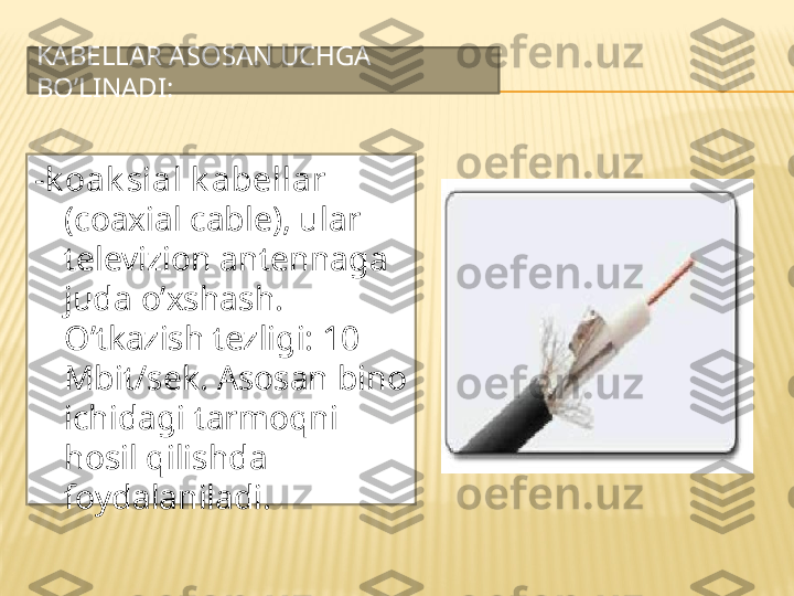 KABELLAR ASOSAN UCHGA 
BO’LINADI:
- k oak sial k abellar 
(coaxial cable), ular 
televizion antennaga 
juda o’xshash. 
O’tkazish tezligi: 10 
Mbit/sek. Asosan bino 
ichidagi tarmoqni 
hosil qilishda 
foydalaniladi. 