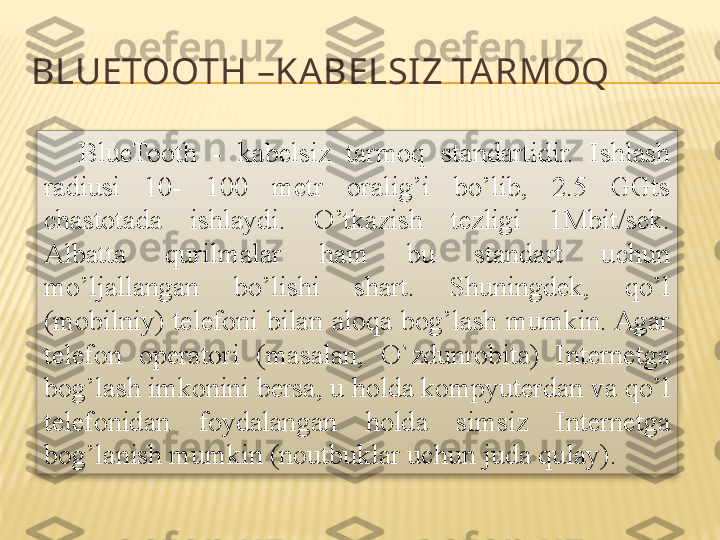 BLUETOOTH  – KA BELSIZ TA RMOQ
BlueTooth  -  kabelsiz  tarmoq  standartidir.  Ishlash 
radiusi  10-  100  metr  oralig’i  bo’lib,  2.5  GGts 
chastotada  ishlaydi.  O’tkazish  tezligi  1Mbit/sek. 
Albatta  qurilmalar  ham  bu  standart  uchun 
mo’ljallangan  bo’lishi  shart.  Shuningdek,  qo’l 
(mobilniy)  telefoni  bilan  aloqa  bog’lash  mumkin. Agar 
telefon  operatori  (masalan,  O`zdunrobita)  Internetga 
bog’lash imkonini bersa, u holda kompyuterdan va qo’l 
telefonidan  foydalangan  holda  simsiz  Internetga 
bog’lanish mumkin (noutbuklar uchun juda qulay).  