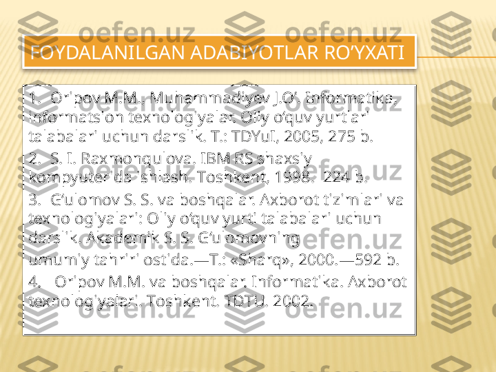 FOYDALANILGAN ADABIYO Т LAR RO’YXATI 
1.   Oripov M.M., Muhammadiyev J.O’. Informatika, 
informatsion texnologiyalar. Oliy o‘quv yurtlari 
talabalari uchun darslik. T.: TDYuI, 2005, 275 b. 
2.   S. I. Raxmonqulova. IBM RS shaxsiy 
kompyuterida ishlash.  Т oshkent, 1998.  224 b. 
3.   G‘ulomov S. S. va boshqalar. Axborot tizimlari va 
texnologiyalari: Oliy o‘quv yurti talabalari uchun 
darslik. Akademik S. S. G‘ulomovning 
umumiy tahriri ostida.— Т.: « Sharq», 2000.—592 b. 
4.    Oripov M.M. va boshqalar. Informatika. Axborot 
texnologiyalari.  Т oshkent.  Т D Т U. 2002.   