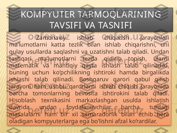 KOMPY UTER TA RMOQLA RI N IN G 
TAVSI FI VA  TASN IFI
  Zamonaviy  ishlab  chiqarish  jarayonlari 
ma’lumotlarni  katta  tezlik  bilan  ishlab  chiqarishni,  uni 
qulay  usullarda  saqlashni  va  uzatishni  talab  qiladi.  Undan 
tashqari  ma’lumotlarni  tezda  qidirib  topish,  ularni 
matematik  va  mantiqiy  qayta  ishlash  talab  qilinadiki, 
buning  uchun  ko’pchilikning  ishtiroki  hamda  birgalikda 
ishlashi  talab  qilinadi.  Boshqaruv  qarori  qabul  qilish 
jarayoni  ham  ushbu  qarorlarni  ishlab  chiqish  jarayonida 
barcha  tomonlarning  bevosita  ishtirokini  talab  qiladi. 
Hisoblash  texnikasini  markazlashgan  usulda  ishlatish 
davrida  undan  foydalanuvchilar  barcha  turdagi 
masalalarni  ham  bir  xil  samaradorlik  bilan  echib  bera 
oladigan kompyuterlarga ega bo’lishni afzal ko’rardilar.   