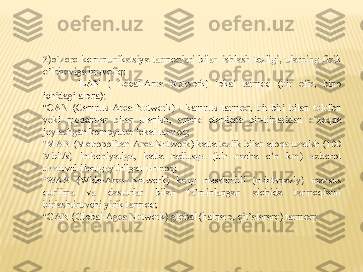 2)o`zoro  kommunikatsiya  tarmoqlari  bilan  ishlash  tezligi,  ularning  fizik 
o’lchoviga muvofiq:
- LAN  (  Local-Area  Network)  lokal  tarmoq  (bir  ofis,  bino 
ichidagi aloqa);
•
CAN  (Campus-Area  Network)  -  kampus  tarmoq,  bir-biri  bilan  telefon 
yoki  modemlar  bilan  ulanish,  ammo  etarlicha  bir-birlaridan  o`zoqda 
joylashgan kompyuter lokal tarmoq;
•
MAN  (Metropolitan-Area Network) katta tezlik bilan aloqa uzatish (100 
Mbit/s)  imkoniyatiga,  katta  radiusga  (bir  necha  o’n  km)  axborot 
uzatuvchi kengaytirilgan tarmoq;
•
WAN  (Wide-Area  Network)  keng  masshtabli  (mintaqaviy)  maxsus 
qurilma  va  dasturlar  bilan  ta’minlangan  alohida  tarmoqlarni 
birlashtiruvchi yirik tarmoq;
•
GAN  (Global-Agea Network) global (halqaro, qit’alararo) tarmoq; 