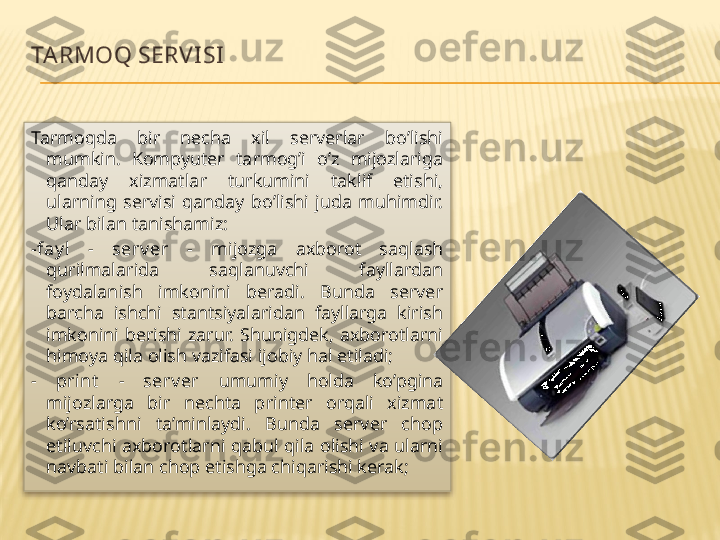 TA RMOQ SERV I SI
Tarmoqda  bir  necha  xil  serverlar  bo’lishi 
mumkin.  Kompyuter  tarmog’i  o’z  mijozlariga 
qanday  xizmatlar  turkumini  taklif  etishi, 
ularning  servisi  qanday  bo’lishi  juda  muhimdir. 
Ular bilan tanishamiz:
-fay l  -  serv er  -  mijozga  axborot  saqlash 
qurilmalarida  saqlanuvchi  fayllardan 
foydalanish  imkonini  beradi.  Bunda  server 
barcha  ishchi  stantsiyalaridan  fayllarga  kirish 
imkonini  berishi  zarur.  Shunigdek,  axborotlarni 
himoya qila olish vazifasi ijobiy hal etiladi;
-  print   -  serv er  umumiy  holda  ko’pgina 
mijozlarga  bir  nechta  printer  orqali  xizmat 
ko’rsatishni  ta’minlaydi.  Bunda  server  chop 
etiluvchi  axborotlarni  qabul  qila  olishi  va  ularni 
navbati bilan chop etishga chiqarishi kerak;  