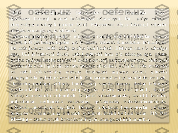 -faks    –    server -mijozlarga    faks-modem    telefon    tarmoqlari      bilan   
mujassam  tarmoqli  xizmat  ko’rsatishni  ta’minlaydi.  Bu    go’yo  axborot 
chiqarishga  o’xshaydi  (printer  kabi).  Faks-server  olgan  faksimal  xabarlar 
alohida tarmoqda qayta ishlanadi.
-elektron  pochta  (E-mail)  -  mijozlar  o’rtasida,  ular  bir-birlaridan  qancha 
o`zoqlikda  joylashganligidan  qat’iy  nazar,  axborot  almashishni  ta’minlaydi. 
Bu  erda  jarayon  xuddi  oddiy  pochta  kabi  kechadi.  Elektron  xat  o’z  adresiga 
ega.  Uni  jo’natuvchi  desak,  qabul  qiluvchi  ham  o’z  adresiga  ega.  «Xat» 
pochta  qutisiga  tashlanadi  (ya’ni  pochta  serveri)  va  pochta  serverlar  sistemasi 
yordamida  qabul  qiluvchi  pochta  qutisiga  etkaziladi,  ya’ni  bu  erda  uzatuvchi 
va  qabul  qiluvchining  maxsus  kataloglari  mijozga  xizmat  qiluvchi 
kompyuterda joylashtirilgan bo’ladi. Shu tariqa xatlar fayllar sifatida uzatiladi.
-bevosita  muloqot  (Chat) ,  bunda  aniq  vaqtda  maxsus  dastur  ta’minoti 
yordamida  ikki  yoki  undan  ortiq  mijozlar  o’zaro  axborot  (matnli,  tovush, 
video)  almashinishi  tushuniladi.  Raqamli  videokameralar,  tovushli  kartalar, 
mikrofonlar,  multimedia  vositalarini  qo’llaganda,  videokonferentsiyalar 
o’tkazish  imkoniyati  tug’iladi.  Bunday  holatlarda  kompyuterlar  yo`qsak 
unumdor  va  tarmoqning  o’tkazish  qobiliyati  kuchli  bo’lishi  lozim.  MS  Net 
Meeting –  dasturi orqali bevosita muloqotni amalga oshirish mumkin.  