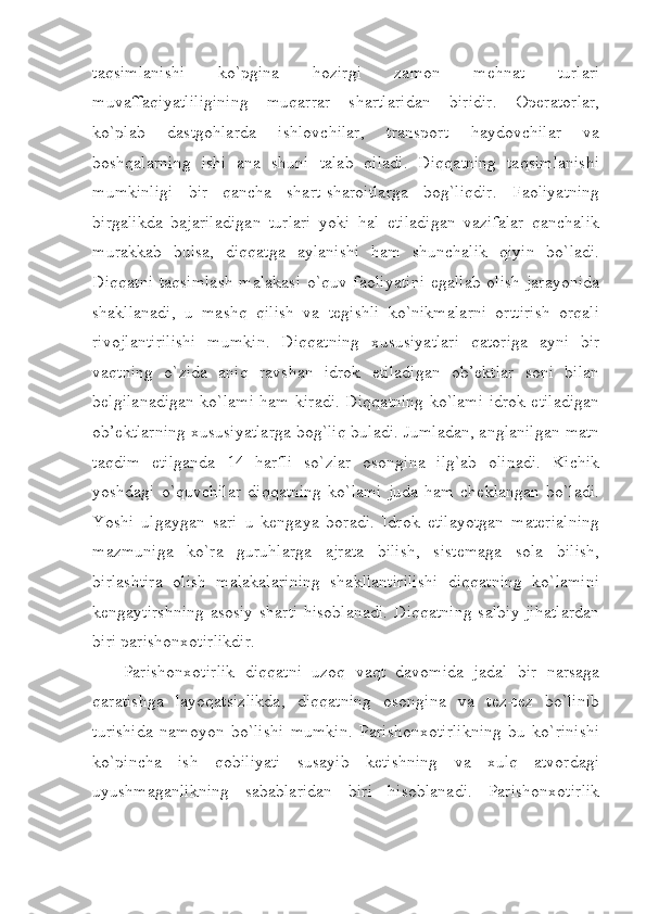 taqsimlanishi   ko`pgina   hozirgi   zamon   mehnat   turlari
muvaffaqiyatliligining   muqarrar   shartlaridan   biridir.   Operatorlar,
ko`plab   dastgohlarda   ishlovchilar,   transport   haydovchilar   va
boshqalarning   ishi   ana   shuni   talab   qiladi.   Diqqatning   taqsimlanishi
mumkinligi   bir   qancha   shart-sharoitlarga   bog`liqdir.   Faoliyatning
birgalikda   bajariladigan   turlari   yoki   hal   etiladigan   vazifalar   qanchalik
murakkab   bulsa,   diqqatga   aylanishi   ham   shunchalik   qiyin   bo`ladi.
Diqqatni taqsimlash  malakasi  o`quv faoliyatini  egallab olish jarayonida
shakllanadi,   u   mashq   qilish   va   tegishli   ko`nikmalarni   orttirish   orqali
rivojlantirilishi   mumkin.   Diqqatning   xususiyatlari   qatoriga   ayni   bir
vaqtning   o`zida   aniq   ravshan   idrok   etiladigan   ob’ektlar   soni   bilan
belgilanadigan ko`lami ham kiradi. Diqqatning ko`lami idrok etiladigan
ob’ektlarning xususiyatlarga bog`liq buladi. Jumladan, anglanilgan matn
taqdim   etilganda   14   harfli   so`zlar   osongina   ilg`ab   olinadi.   Kichik
yoshdagi   o`quvchilar   diqqatning   ko`lami   juda   ham   cheklangan   bo`ladi.
Yoshi   ulgaygan   sari   u   kengaya   boradi.   Idrok   etilayotgan   materialning
mazmuniga   ko`ra   guruhlarga   ajrata   bilish,   sistemaga   sola   bilish,
birlashtira   olish   malakalarining   shakllantirilishi   diqqatning   ko`lamini
kengaytirshning  asosiy sharti  hisoblanadi.  Diqqatning salbiy jihatlardan
biri parishonxotirlikdir.
Parishonxotirlik   diqqatni   uzoq   vaqt   davomida   jadal   bir   narsaga
qaratishga   layoqatsizlikda,   diqqatning   osongina   va   tez-tez   bo`linib
turishida   namoyon   bo`lishi   mumkin.   Parishonxotirlikning   bu   ko`rinishi
ko`pincha   ish   qobiliyati   susayib   ketishning   va   xulq   atvordagi
uyushmaganlikning   sabablaridan   biri   hisoblanadi.   Parishonxotirlik 