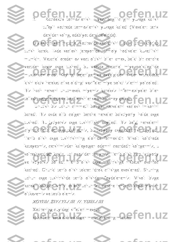 2.   Retroaktiv   tormozlanish   –   vaqt   bog`liqligini   yuzaga   kelish
tufayli   xotirada   tormozlanish   yuzaga   keladi   (Masalan:   tarix
darsidan so`ng, adabiyot darsi ta’sirida). 
O`zlashtirilgan   material   xotirasida   saqlanishi   uchun   uni   takrorlab
turish   kerak.   Esda   saqlash   jarayonida   ijtimoiy   hodisalar   kuzatilishi
mumkin.   Material   oradan   oz   vaqt   o`tishi   bilan   emas,   balki   bir   qancha
vaqtdan   keyin   esga   tushadi,   bu   vaqtda   material   miya   po`stlog`ida
mustahkamlanadi.   Keyingi   bajarilgan   va   avvalgidan   ishdan   murakkab,
kishi aktiv harakat qilsa oldingi vazifalar miya po`sti izlarini yo`qoladi.
Biz   hech   narsani   unutmasak   miyamiz   keraksiz   informatsiyalar   bilan
to`ladi, yangi aloqa va bog`lanishlar sodir bo`lmay qoladi.
  Unutish   biz   uchun   qimmatli   bo`lgan   narsalarni   saqlash   imkonini
beradi.   Biz   esda   olib   qolgan   barcha   narsalar   beixtiyoriy   holda   esga
tushadi.   Bu   ixtiyorsiz   esga   tushirilishi   deyiladi.   Biz   ba’zi   narsalarni
qiyinchilik   bilan   esga   tushiramiz,   bu   ixtiyoriy   esga   tushirish   deyiladi.
Tanib   olish   esga   tushirishning   alohida   formasidir.   Misol:   ko`chada
ketayapmiz,   qarshimizdan   kelayotgan   odamni   qaerdadir   ko`rganmiz,   u
so`rashganidan keyin, uni ovozidan taniymiz. Tanib olish ham ixtiyoriy
va   ixtiyorsiz   bo`ladi.   Tanib   olish   esga   tushirishga   nisbatan   osonroq
kechadi.   Chunki   tanib   olish   takror   idrok   qilishga   asoslanadi.   Shuning
uchun   esga   tushirishda   tanib   olishdan   foydalanamiz.   Misol:   bizga
kerakli   bo`lgan   ismini   eslash   uchun   bir   qancha   ismlarni   xayolimizdan
o`tkazamiz va topib olamiz.
XOTIRA SIFATLARI VA TURLARI
Xotiraning quyidagi sifatlari mavjud:
a) ko`lami esda olib qolingan materiallarning miqdori 