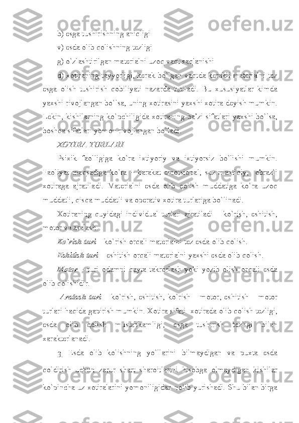 b) esga tushirishning aniqligi
v) esda olib qolishning tezligi
g) o`zlashtirilgan materialni uzoq vaqt saqlanishi
d) xotiraning tayyorligi, kerak bo`lgan vaqtda kerakli materialni tez
esga   olish   tushirish   qobiliyati   nazarda   tutiladi.   Bu   xususiyatlar   kimda
yaxshi rivojlangan bo`lsa, uning xotirasini yaxshi xotira deyish mumkin.
Lekin, kishilarning ko`pchiligida xotiraning ba’zi sifatlari yaxshi bo`lsa,
boshqa sifatlari yomon rivojlangan bo`ladi.
XOTIRA TURLARI
Psixik   faolligiga   ko`ra   ixtiyoriy   va   ixtiyorsiz   bo`lishi   mumkin.
Faoliyat   maqsadiga   ko`ra   –   harakat   emotsional,   suz-mantiqiy,     obrazli
xotiraga   ajratiladi.   Materialni   esda   olib   qolish   muddatiga   ko`ra   uzoq
muddatli, qisqa muddatli va operativ xotira turlariga bo`linadi.
Xotiraning   quyidagi   individual   turlari   ajratiladi   –   ko`rish,   eshitish,
motor va aralash. 
Ko`rish turi  – ko`rish orqali materialni tez esda olib qolish. 
Eshitish turi –  eshitish orqali materialni yaxshi esda olib qolish. 
Motor   –   turi   odamni   qayta   takrorlash   yoki   yozib   olish   orqali   esda
olib qolishidir.
  Aralash  turi   – ko`rish,   eshitish,  ko`rish   – motor,   eshitish  –  motor
turlari haqida gapirish mumkin. Xotira sifati  xotirada olib qolish tezligi,
esda   olib   qolish   mustahkamligi,   esga   tushirish   tezligi   bilan
xarakterlanadi.
3.   Esda   olib   kolishning   yo`llarini   bilmaydigan   va   puxta   esda
qoldirish   uchun   zarur   shart   sharoitlarini   hisobga   olmaydigan   kishilar
ko`pincha uz xotiralarini yomoniligidan nolib yurishadi. Shu bilan birga 