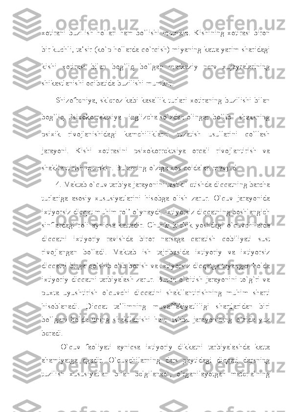 xotirani   buzilish   hollari   ham   bo`lishi   mumkin.   Kishining   xotirasi   biron
bir kuchli, ta’sir (ko`p hollarda qo`rqish) miyaning katta yarim sharidagi
kishi   xotirasi   bilan   bog`liq   bo`lgan   markaziy   nerv   xujayralarining
shikastlanishi oqibatida buzilishi mumkin.
Shizofreniya, skleroz kabi kasallik turlari  xotiraning  buzilishi bilan
bog`liq. Psixokorrektsiya - inglizcha so`zdan olingan bo`lib - shaxsning
psixik   rivojlanishidagi   kamchiliklarni   tuzatish   usullarini   qo`llash
jarayoni.   Kishi   xotirasini   psixokorrektsiya   orqali   rivojlantirish   va
shakllantirish mumkin. Bularning o`ziga xos qoidalari mavjud.
4. Maktab o`quv tarbiya jarayonini tashkil etishda diqqatning barcha
turlariga   asosiy   xususiyatlarini   hisobga   olish   zarur.   O`quv   jarayonida
ixtiyorsiz diqqat muhim rol’ o`ynaydi. Ixtiyorsiz diqqatning boshlangich
sinflardagi   roli   ayniqsa   kattadir.   Chunki   kichik   yoshdagi   o`quvchilarda
diqqatni   ixtiyoriy   ravishda   biror   narsaga   qaratish   qobiliyati   sust
rivojlangan   bo`ladi.   Maktab   ish   tajribasida   ixtiyoriy   va   ixtiyorsiz
diqqatni birga qo`shib olib borish va ixtiyorsiz diqqatga tayangan holda
ixtiyoriy  diqqatni  tarbiyalash  zarur. Butun o`qitish  jarayonini  to`g`ri  va
puxta   uyushtirish   o`quvchi   diqqatini   shakllantirishning   muhim   sharti
hisoblanadi.   Diqqat   ta’limning   muvaffakiyatliligi   shartlaridan   biri
bo`lgani   holda   uning   shakllanishi   ham   ushbu   jarayonining   o`zida   yuz
beradi.
  O`quv   faoliyati   ayniqsa   ixtiyoriy   dikkatni   tarbiyalashda   katta
ahamiyatga   egadir.   O`quvchilarning   dars   paytidagi   diqqati   darsning
tuzilish   xususiyatlari   bilan   belgilanadi,   o`rganilayotgan   materialning 