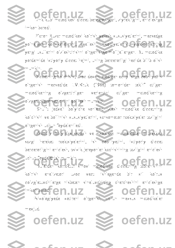  Link kubi metodikasi diqqat barqarorligini, ziyrakligini, aniqlashga
imkon beradi.
  P’eron-Ruzer metodikasi  ko`rish-yasash xususiyatlarini,  maqsadga
yo`nalgan   ko`nikmalarini,   egallash   imkoniyatlarini,   xarakterlarning
yangi usullarini  o`zlashtirishni  o`rganishga  mo`ljallangan.  Bu metodika
yordamida   ixtiyoriy   diqqat   hajmi,   uning   barqarorligi   haqida   bilib   olish
mumkin.
 Diqqatning ko`chishi, uzoq davom etadigan aqliy ishga qobiliyatini
o`rganish   maqsadida   I.V.Kruk   (1986)   tomonidan   taklif   etilgan
metodikaning   o`zgartirilgan   variantini   etilgan   metodikaning
o`zgartirilgan variantini qo`llash mumkin.
  Shul’t   jadvali   bo`yicha   sonlarni   izlash   metodika   diqqatning
ko`chishi   va   bo`linish   xususiyatlarini,   sensomotor   reaktsiyalar   tezligini
o`rganish uchun foydalaniladi.
  Krepelin   bo`yicha   sanash   va   hisoblash   metodikadan   murakkab
sezgi   harakat   reaktsiyalarini,   ish   qobiliyatini,   ixtiyoriy   diqqat
barqarorligini aniqlash, psixik jarayonlar kechishining tezligini aniqlash
uchun foydalanish mumkin.
  Bulardan   korrektur   sinovi   metodikasi   diqqatning   tebranishini
ko`rish   analizatori   uzoq   vaqt   ishlaganda   bir   xil   ko`ruv
qo`zg`atuvchilarga   nisbatan   sinaluvchining   charchashini   aniqlashga
imkon beradi.
Psixologiyada   xotirani   o`rganish   uchun   maxsus   metodikalar
mavjud. 