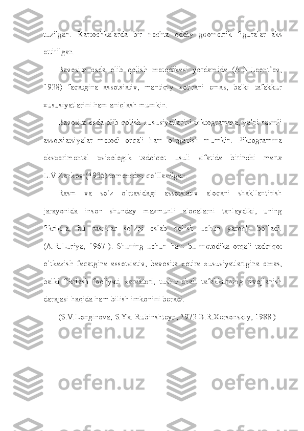 tuzilgan.   Kartochkalarda   bir   nechta   oddiy   geometrik   figuralar   aks
ettirilgan.
Bavosita   esda   olib   qolish   metodikasi   yordamida   (A.N.Leont’ev,
1928)   faqatgina   assotsiativ,   mantiqiy   xotirani   emas,   balki   tafakkur
xususiyatlarini ham aniqlash mumkin.
Bavosita esda olib qolish xususiyatlarini piktogramma, ya’ni rasmli
assotsiatsiyalar   metodi   orqali   ham   o`rganish   mumkin.   Piktogramma
eksperimental   psixologik   tadqiqot   usuli   sifatida   birinchi   marta
L.V.Zankov (1935) tomonidan qo`llanilgan.
Rasm   va   so`z   o`rtasidagi   assotsiativ   aloqani   shakllantirish
jarayonida   inson   shunday   mazmunli   aloqalarni   tanlaydiki,   uning
fikricha,   bu   rasmlar   so`zni   eslab   qolish   uchun   yaroqli   bo`ladi.
(A.R.Luriya,   1967   ).   Shuning   uchun   ham   bu   metodika   orqali   tadqiqot
o`tkazish   faqatgina   assotsiativ,   bavosita   xotira   xususiyatlarigina   emas,
balki   fikrlash   faoliyati   xarakteri,   tushunchali   tafakkurning   rivojlanish
darajasi haqida ham bilish imkonini beradi.
(S.V.Longinova, S.Ya. Rubinshteyn, 1972 B.R.Xersonskiy, 1988 )  