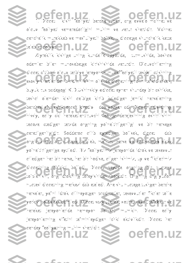 1.   Diqqat   -   kishi   faoliyati   barcha   turlari,   eng   avvalo   mehnat   va
o`quv   faoliyati   samaradorligini   muhim   va   zarur   shartidir.   Mehnat
qanchalik murakkab va mas’uliyatli  bo`lsa, u diqqatga shunchalik katta
talablar qo`yadi.
Ziyraklik   kishiga   uning   kundalik   hayotida,     turmushida,   boshqa
odamlar   bilan   munosabatga   kirishishida   zarurdir.   O`quvchilarning
diqqat e’tibori  o`quv tarbiya jarayonini  muvaffaqiyatli  tashkil  etishning
asosiy shartlaridan biridir. Ta’lim olishda diqqatning rolini ta’kidlarkan,
buyuk rus pedagogi K.D.Ushinskiy  «diqqat aynan shunday bir eshikka,
tashqi   olamdan   kishi   qalbiga   kirib   keladigan   jamiki   narsalarning
barchasi   shu   eshik   orqali   kiradi»   -   deb   yozgan   edi.   Diqqat   individning
hissiy,   aqliy   eki   harakatlantiruvchi   faolligi   darajasininig   oshirilishini
taqoza   etadigan   tarzda   ongning   yo`naltirilganligi   va   bir   narsaga
qaratilganligidir.   Soddaroq   qilib   aytadigan   bo`lsak,   diqqat   -   deb
ongimizning   bir   nuqtaga   to`plab,   ma’lum   narsa   va   hodisalarga   aktiv
yo`naltirilganiga  aytiladi.  Biz faoliyatimiz  jarayonida  idrok va tasavvur
qiladigan har bir narsa, har bir hodisa, qilgan ishimiz, uy va fikrlarimiz
diqqatining   ob’ekti   bo`ladi.   Diqqat   paytida   ongning   bir   nuqtaga
to`planishi,   ong   idrokning   torayishidan   iboratdir.   Ongning   eng   yuqori
nuqtasi diqqatning markazi deb ataladi. Ana shu nuqtaga tushgan barcha
narsalar,   ya’ni   idrok   qilinayotgan   predmetlar,   tasavvurlar   fikrlar   to`la
yorkin holda aks ettiriladi. Diqqat sezgi, idrok, xotira, xayol, tafakkur va
harakat   jarayonlarida   namayon   bo`lishi   mumkin.   Diqqat   aqliy
jarayonlarning   sifatini   ta’minlaydigan   ichki   aktivlikdir.   Diqqat   har
qanday faoliyatning muhim shartidir. 