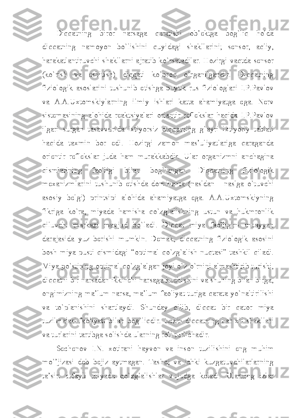 Diqqatning   biror   narsaga   qaratishi   ob’ektga   bog`liq   holda
diqqatning   namoyon   bo`lishini   quyidagi   shakllarini;   sensor,   aqliy,
harakatlantiruvchi shakllarni ajratib ko`rsatadilar. Hozirgi vaqtda sensor
(ko`rish   va   eshitish)   diqqati   ko`proq   o`rganilgandir.   Diqqatning
fiziologik   asoslarini   tushunib   etishga   buyuk   rus   fiziologlari   I.P.Pavlov
va   A.A.Uxtomskiylarning   ilmiy   ishlari   katta   ahamiyatga   ega.   Nerv
sistemasining   alohida   reaktsiyalari   orientir   reflekslar   haqida   I.P.Pavlov
ilgari   surgan   tasavvurida   ixtiyorsiz   diqqatning   g`ayri   ixtiyoriy   tabiati
haqida   taxmin   bor   edi.   Hozirgi   zamon   mas’uliyatlariga   qaraganda
orientir   reflekslar   juda   ham   murakkabdir.   Ular   organizmni   anchagina
qismlarining   faolligi   bilan   bog`langan.   Diqqatning   fiziologik
mexanizmlarini   tushunib   etishda   dominanta   (nasldan   -   naslga   o`tuvchi
asosiy   belgi)   printsipi   alohida   ahamiyatga   ega.   A.A.Uxtomskiyning
fikriga   ko`ra,   miyada   hamisha   qo`zg`alishning   ustun   va   hukmronlik
qiluvchi   markazi   mavjud   bo`ladi.   Diqqat   miya   faolligini   muayyan
darajasida   yuz   berishi   mumkin.   Demak,   diqqatning   fiziologik   asosini
bosh   miya   pusti   qismidagi   “optimal   qo`zg`alish   nuqtasi”   tashkil   qiladi.
Miya po`stining optimal qo`zg`algan joyi o`z o`rnini almashtirib turishi,
diqqatni bir narsadan ikkinchi narsaga kuchishini va shuning bilan birga,
ongimizning ma’lum narsa, ma’lum faoliyat turiga qarata yo`naltirilishi
va   to`planishini   shartlaydi.   Shunday   qilib,   diqqat   bir   qator   miya
tuzilmalari   faoliyati   bilan   bog`liqdir.   Lekin   diqqatning   har   xil   shakllari
va turlarini tartibga solishda ularning roli turlichadir.
Sechenov   I.N.   xotirani   hayvon   va   inson   tuzilishini   eng   muhim
mo`’jizasi   deb   bejiz   aytmagan.   Tashqi   va   ichki   kuzgatuvchilarlarning
ta’siri   tufayli   miyada   qo`zg`alishlar   vujudga   keladi.   Ularning   izlar 