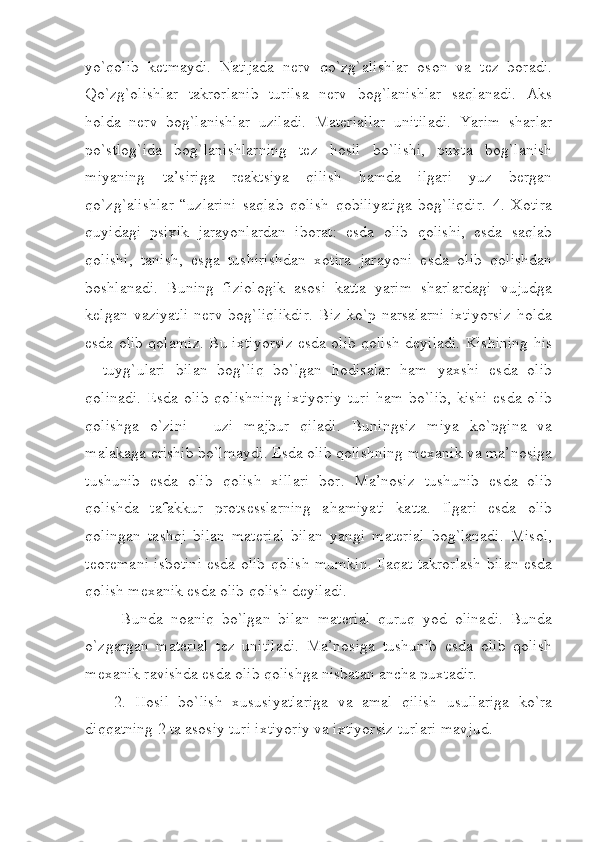 yo`qolib   ketmaydi.   Natijada   nerv   qo`zg`alishlar   oson   va   tez   boradi.
Qo`zg`olishlar   takrorlanib   turilsa   nerv   bog`lanishlar   saqlanadi.   Aks
holda   nerv   bog`lanishlar   uziladi.   Materiallar   unitiladi.   Yarim   sharlar
po`stlog`ida   bog`lanishlarning   tez   hosil   bo`lishi,   puxta   bog`lanish
miyaning   ta’siriga   reaktsiya   qilish   hamda   ilgari   yuz   bergan
qo`zg`alishlar   “uzlarini   saqlab   qolish   qobiliyatiga   bog`liqdir.   4.   Xotira
quyidagi   psixik   jarayonlardan   iborat:   esda   olib   qolishi,   esda   saqlab
qolishi,   tanish,   esga   tushirishdan   xotira   jarayoni   esda   olib   qolishdan
boshlanadi.   Buning   fiziologik   asosi   katta   yarim   sharlardagi   vujudga
kelgan   vaziyatli   nerv   bog`liqlikdir.   Biz  ko`p   narsalarni   ixtiyorsiz   holda
esda olib qolamiz. Bu ixtiyorsiz esda olib qolish deyiladi. Kishining his
–   tuyg`ulari   bilan   bog`liq   bo`lgan   hodisalar   ham   yaxshi   esda   olib
qolinadi.  Esda olib  qolishning  ixtiyoriy  turi  ham  bo`lib,  kishi  esda olib
qolishga   o`zini   -   uzi   majbur   qiladi.   Buningsiz   miya   ko`pgina   va
malakaga erishib bo`lmaydi. Esda olib qolishning mexanik va ma’nosiga
tushunib   esda   olib   qolish   xillari   bor.   Ma’nosiz   tushunib   esda   olib
qolishda   tafakkur   protsesslarning   ahamiyati   katta.   Ilgari   esda   olib
qolingan   tashqi   bilan   material   bilan   yangi   material   bog`lanadi.   Misol,
teoremani isbotini esda olib qolish mumkin. Faqat takrorlash bilan esda
qolish mexanik esda olib qolish deyiladi.
  Bunda   noaniq   bo`lgan   bilan   material   quruq   yod   olinadi.   Bunda
o`zgargan   material   tez   unitiladi.   Ma’nosiga   tushunib   esda   olib   qolish
mexanik ravishda esda olib qolishga nisbatan ancha puxtadir.
2.   Hosil   bo`lish   xususiyatlariga   va   amal   qilish   usullariga   ko`ra
diqqatning 2 ta asosiy turi ixtiyoriy va ixtiyorsiz turlari mavjud. 