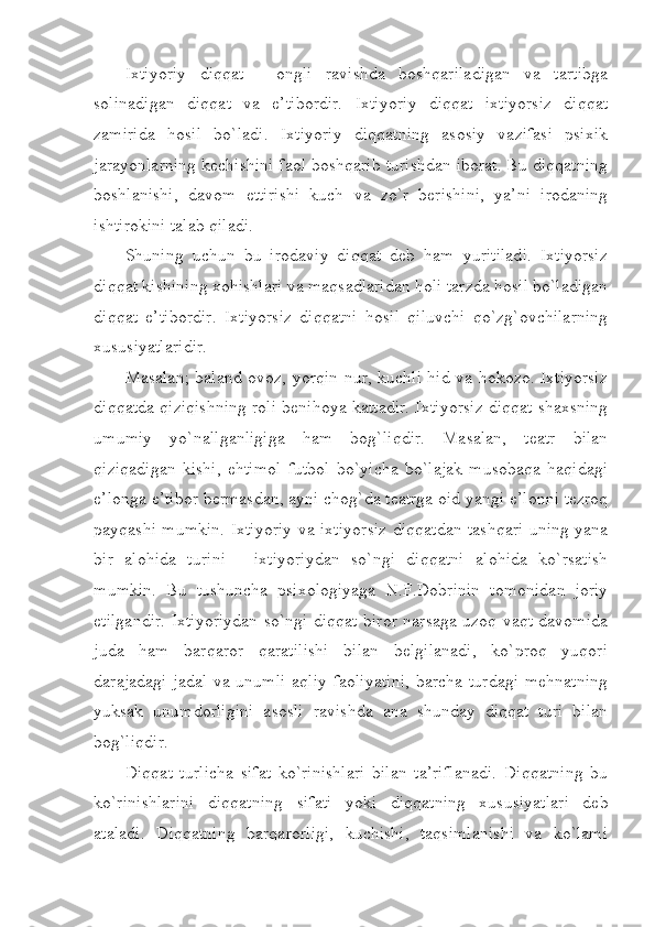 Ixtiyoriy   diqqat   -   ongli   ravishda   boshqariladigan   va   tartibga
solinadigan   diqqat   va   e’tibordir.   Ixtiyoriy   diqqat   ixtiyorsiz   diqqat
zamirida   hosil   bo`ladi.   Ixtiyoriy   diqqatning   asosiy   vazifasi   psixik
jarayonlarning kechishini faol boshqarib turishdan iborat. Bu diqqatning
boshlanishi,   davom   ettirishi   kuch   va   zo`r   berishini,   ya’ni   irodaning
ishtirokini talab qiladi.
Shuning   uchun   bu   irodaviy   diqqat   deb   ham   yuritiladi.   Ixtiyorsiz
diqqat kishining xohishlari va maqsadlaridan holi tarzda hosil bo`ladigan
diqqat   e’tibordir.   Ixtiyorsiz   diqqatni   hosil   qiluvchi   qo`zg`ovchilarning
xususiyatlaridir. 
Masalan; baland ovoz, yorqin nur, kuchli hid va hokozo. Ixtiyorsiz
diqqatda qiziqishning roli benihoya kattadir. Ixtiyorsiz diqqat shaxsning
umumiy   yo`nallganligiga   ham   bog`liqdir.   Masalan,   teatr   bilan
qiziqadigan   kishi,   ehtimol   futbol   bo`yicha   bo`lajak   musobaqa   haqidagi
e’longa e’tibor bermasdan, ayni chog`da teatrga oid yangi e’lonni tezroq
payqashi mumkin. Ixtiyoriy va ixtiyorsiz diqqatdan tashqari uning yana
bir   alohida   turini   -   ixtiyoriydan   so`ngi   diqqatni   alohida   ko`rsatish
mumkin.   Bu   tushuncha   psixologiyaga   N.F.Dobrinin   tomonidan   joriy
etilgandir. Ixtiyoriydan so`ngi diqqat biror narsaga uzoq vaqt davomida
juda   ham   barqaror   qaratilishi   bilan   belgilanadi,   ko`proq   yuqori
darajadagi jadal  va unumli  aqliy faoliyatini,  barcha turdagi mehnatning
yuksak   unumdorligini   asosli   ravishda   ana   shunday   diqqat   turi   bilan
bog`liqdir.
Diqqat   turlicha   sifat   ko`rinishlari   bilan   ta’riflanadi.   Diqqatning   bu
ko`rinishlarini   diqqatning   sifati   yoki   diqqatning   xususiyatlari   deb
ataladi.   Diqqatning   barqarorligi,   kuchishi,   taqsimlanishi   va   ko`lami 