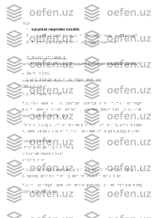 Reja:
1. surunkali respirator kasallik.
2. Eng ko'p uchraydigan yuqumli bo'lmagan kasalliklar qanday?
3. Eng keng tarqalgan yuqumli bo'lmagan kasallikla.
Yurak-qon tomir kasalligi
saraton Eng ko'p uchraydigan yuqumli bo'lmagan kasalliklar qanday?
o Qandli diabet   
 Eng keng tarqalgan yuqumli bo'lmagan kasalliklar   
 Pastki chiziq   
Yuqumsiz kasallik nima?
Yuqumsiz   kasallik   -   bu   odamdan   odamga   o'tishi   mumkin   bo'lmagan
yuqumli  kasallik.   Bundan  tashqari,   u  uzoq  vaqt   davom   etadi.   Bu   surunkali
kasallik sifatida ham tanilgan.
Genetik,   fiziologik,   turmush  tarzi va  atrof-muhit  omillarining  kombinatsiyasi
bu kasalliklarga olib kelishi mumkin.  Ba'zi xavf omillariga quyidagilar kiradi:
 nosog'lom dietalar
 jismoniy faoliyatning etishmasligi
 chekish va passiv chekish
 ortiqcha ichish
Yuqumli   bo'lmagan   kasalliklar   atrofni   o'ldiradi   40   million   kishi   har   yili.   Bu
dunyodagi barcha o'limlarning taxminan 70 foizini tashkil qiladi.
Yuqumli   bo'lmagan   kasalliklar   barcha   yoshdagi,   din   va   mamlakatlardagi
odamlarga ta'sir qiladi. 