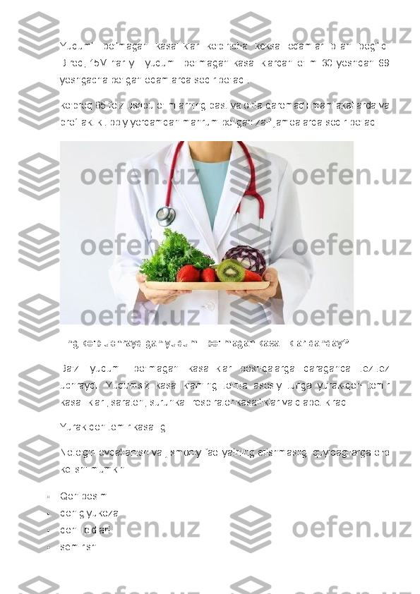 Yuqumli   bo'lmagan   kasalliklar   ko'pincha   keksa   odamlar   bilan   bog'liq.
Biroq,   15M   har   yili   yuqumli   bo'lmagan   kasalliklardan   o'lim   30   yoshdan   69
yoshgacha bo'lgan odamlarda sodir bo'ladi.
ko'proq   85 foiz   ushbu o'limlarning past va o'rta daromadli mamlakatlarda va
profilaktik tibbiy yordamdan mahrum bo'lgan zaif jamoalarda sodir bo'ladi.
Eng ko'p uchraydigan yuqumli bo'lmagan kasalliklar qanday?
Ba'zi   yuqumli   bo'lmagan   kasalliklar   boshqalarga   qaraganda   tez-tez
uchraydi.   Yuqumsiz   kasalliklarning   to'rtta   asosiy   turiga   yurak-qon   tomir
kasalliklari, saraton, surunkali respirator kasalliklar va diabet kiradi.
Yurak-qon tomir kasalligi
Noto'g'ri ovqatlanish va jismoniy faoliyatning etishmasligi quyidagilarga olib
kelishi mumkin:
 Qon bosimi
 qon glyukoza
 qon lipidlari
 semirish 