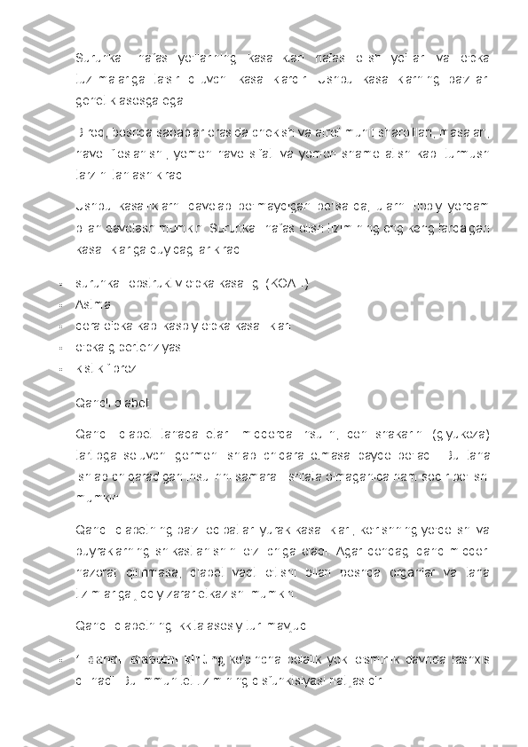 Surunkali   nafas   yo'llarining   kasalliklari   nafas   olish   yo'llari   va   o'pka
tuzilmalariga   ta'sir   qiluvchi   kasalliklardir.   Ushbu   kasalliklarning   ba'zilari
genetik asosga ega.
Biroq, boshqa sabablar orasida chekish va atrof-muhit sharoitlari, masalan,
havo   ifloslanishi,   yomon   havo   sifati   va   yomon   shamollatish   kabi   turmush
tarzini tanlash kiradi.
Ushbu   kasalliklarni   davolab   bo'lmaydigan   bo'lsa-da,   ularni   tibbiy   yordam
bilan davolash mumkin. Surunkali nafas olish tizimining eng keng tarqalgan
kasalliklariga quyidagilar kiradi:
 surunkali obstruktiv o'pka kasalligi (KOAH)
 Astma
 qora o'pka kabi kasbiy o'pka kasalliklari
 o'pka gipertenziyasi
 kistik fibroz
Qandli diabet
Qandli   diabet   tanada   etarli   miqdorda   insulin,   qon   shakarini   (glyukoza)
tartibga   soluvchi   gormon   ishlab   chiqara   olmasa   paydo   bo'ladi.   Bu   tana
ishlab chiqaradigan insulinni samarali ishlata olmaganida ham sodir bo'lishi
mumkin.
Qandli diabetning ba'zi oqibatlari yurak kasalliklari, ko'rishning yo'qolishi va
buyraklarning   shikastlanishini   o'z   ichiga   oladi.   Agar   qondagi   qand   miqdori
nazorat   qilinmasa,   diabet   vaqt   o'tishi   bilan   boshqa   organlar   va   tana
tizimlariga jiddiy zarar etkazishi mumkin.
Qandli diabetning ikkita asosiy turi mavjud:
 1   qandli   diabetni   kiriting   ko'pincha   bolalik   yoki   o'smirlik   davrida   tashxis
qilinadi.  Bu immunitet tizimining disfunktsiyasi natijasidir. 