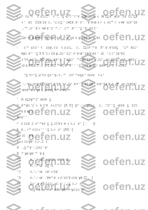  2   qandli   diabetni   kiriting   ko'pincha   keyinchalik   balog'at   yoshida   qo'lga
kiritiladi.   Odatda  bu noto'g'ri  ovqatlanish,  harakatsizlik,  semizlik va boshqa
turmush tarzi va atrof-muhit omillarining natijasidir.
Qandli diabetning boshqa turlariga quyidagilar kiradi:
 Homiladorlik   paytida   diabet ,   bu   Qo'shma   Shtatlardagi   homilador
ayollarning 3-8 foizida yuqori qon shakar darajasini keltirib chiqaradi.
 prediabet ,   qondagi   qand   miqdori   me'yordan   yuqori   bo'lgan   holat,   yaqin
kelajakda 2-toifa diabet rivojlanishining juda yuqori xavfiga olib keladi.
Eng keng tarqalgan yuqumli bo'lmagan kasalliklar
Dunyo bo'ylab odamlarga tez-tez ta'sir qiladigan boshqa yuqumli bo'lmagan
kasalliklarga quyidagilar kiradi:
1. Altsgeymer kasalligi
2. amyotrofik   lateral   skleroz   (ALS)   (shuningdek,   Lou   Gehrig   kasalligi   deb
ataladi)
3. artrit
4. diqqat etishmasligi giperaktivlik buzilishi (DEHB)
5. autizm spektrining buzilishi (ASD)
6. Bell falaj
7. bipolyar buzuqlik
8. tug'ma nuqsonlar
9. miya yarim falaj
10. surunkali buyrak kasalligi
11. surunkali og'riq
12. surunkali pankreatit
13. surunkali travmatik ensefalopatiya (CTE)
14. qon ivishi / qon ketishining buzilishi
15. tug'ma eshitish qobiliyatini yo'qotish 