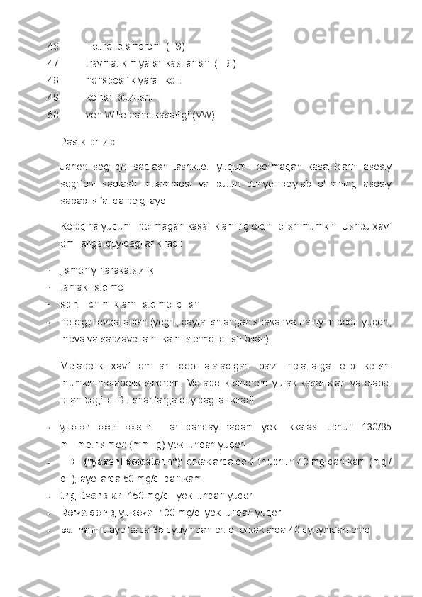 46. Tourette sindromi (TS)
47. travmatik miya shikastlanishi (TBI)
48. nonspesifik yarali kolit
49. ko'rish buzilishi
50. von Willebrand kasalligi (VW)
Pastki chiziq
Jahon   sog'liqni   saqlash   tashkiloti   yuqumli   bo'lmagan   kasalliklarni   asosiy
sog'liqni   saqlash   muammosi   va   butun   dunyo   bo'ylab   o'limning   asosiy
sababi sifatida belgilaydi.
Ko'pgina yuqumli bo'lmagan kasalliklarning oldini olish mumkin. Ushbu xavf
omillariga quyidagilar kiradi:
 jismoniy harakatsizlik
 tamaki iste'moli
 spirtli ichimliklarni iste'mol qilish
 noto'g'ri ovqatlanish (yog'li, qayta ishlangan shakar va natriy miqdori yuqori,
meva va sabzavotlarni kam iste'mol qilish bilan)
Metabolik   xavf   omillari   deb   ataladigan   ba'zi   holatlarga   olib   kelishi
mumkin   metabolik   sindrom.   Metabolik   sindrom   yurak   kasalliklari   va   diabet
bilan bog'liq. Bu shartlarga quyidagilar kiradi:
 yuqori   qon   bosimi:   Har   qanday   raqam   yoki   ikkalasi   uchun   130/85
millimetr simob (mmHg) yoki undan yuqori
 HDL ("yaxshi xolesterin"):   erkaklarda dekilitr uchun 40 mg dan kam (mg /
dL); ayollarda 50 mg/dl dan kam
 triglitseridlar:   150 mg/dL yoki undan yuqori
 Ro'za qon glyukoza:   100 mg/dl yoki undan yuqori
 bel hajmi:   ayollarda 35 dyuymdan ortiq; erkaklarda 40 dyuymdan ortiq 