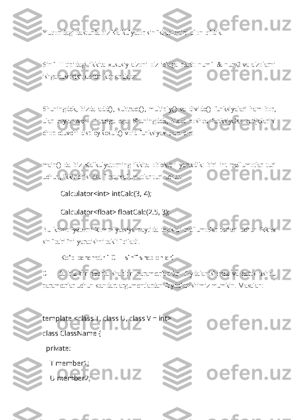 Yuqoridagi dasturda biz Kalkulyator sinf shablonini e'lon qildik.
Sinf    T tipidagi ikkita xususiy a'zoni  o'z ichiga oladi: num1 & num2 va a'zolarni
ishga tushirish uchun konstruktor.
Shuningdek,   bizda   add(),   subtract(),   multiply()   va   divide()   funksiyalari   ham   bor,
ular   qaytaruvchi   T   turiga   ega.   Shuningdek,   bizda   boshqa   funksiyalar   natijalarini
chop etuvchi displeyResult() void funksiyasi ham bor.
main()   da   biz   Kalkulyatorning   ikkita   ob'ektini   yaratdik:   biri   int   ma'lumotlar   turi
uchun, ikkinchisi esa float ma'lumotlar turi uchun.
Calculator<int> intCalc(3, 4);
     Calculator<float> floatCalc(2.5, 3);
Bu   kompilyatorni   kompilyatsiya   paytida   tegishli   ma'lumotlar   turlari   uchun   ikkita
sinf ta'rifini yaratishni taklif qiladi.
Ko'p parametrli C++ sinfi shablonlari
C++   da   biz   bir   nechta   shablon   parametrlaridan   foydalanishimiz   va   hatto   ushbu
parametrlar uchun standart argumentlardan foydalanishimiz mumkin. Masalan:
template <class T, class U, class V = int>
class ClassName {
  private:
    T member1;
    U member2; 