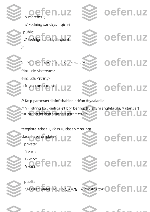     V member3;
     // kodning qandaydir qismi
  public:
   // kodnign qandaydir qismi
};
3-misol: C++ da ko’p parametrli shablonlar
#include <iostream>
#include <string>
using namespace std;
// Ko'p paramaetrli sinf shablonlaridan foydalanildi
// V = string kod sinfiga e'tibor bering. Bu shuni anglatadiki, V standart
turi string bo'lgan standart parametrdir.
template <class T, class U, class V = string>
class ClassTemplate {
   private:
    T var1;
    U var2;
    V var3;
   public:
    ClassTemplate(T v1, U v2, V v3){    // constructor 