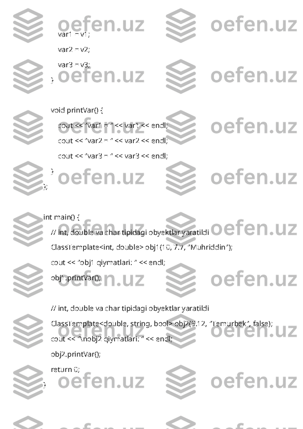         var1 = v1;
        var2 = v2;
        var3 = v3;
    }
    void printVar() {
        cout << "var1 = " << var1 << endl;
        cout << "var2 = " << var2 << endl;
        cout << "var3 = " << var3 << endl;
    }
};
int main() {
    // int, double va char tipidagi obyektlar yaratildi
    ClassTemplate<int, double> obj1(10, 7.7, "Muhriddin");
    cout << "obj1 qiymatlari: " << endl;
    obj1.printVar();
    // int, double va char tipidagi obyektlar yaratildi
    ClassTemplate<double, string, bool> obj2(9.12, "Temurbek", false);
    cout << "\nobj2 qiymatlari: " << endl;
    obj2.printVar();
    return 0;
} 