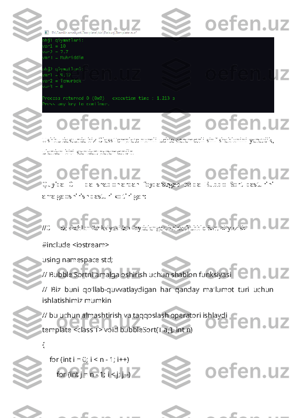 Ushbu dasturda biz ClassTemplate nomli uchta parametrli sinf shablonini yaratdik,
ulardan biri standart parametrdir.
Quyida   C++   da   shablonlardan   foydalangan   holda   Bubble   Sort   dasturini
amalga oshirish dasturi keltirilgan:
//C++ da shablon funksiyasidan foydalangan holda Bubble Sort ni yozish
#include <iostream>
using namespace std;
// Bubble Sortni amalga oshirish uchun shablon funksiyasi
//   Biz   buni   qo'llab-quvvatlaydigan   har   qanday   ma'lumot   turi   uchun
ishlatishimiz mumkin
// bu uchun almashtirish va taqqoslash operatori ishlaydi
template <class T> void bubbleSort(T a[], int n)
{
    for (int i = 0; i < n - 1; i++)
        for (int j = n - 1; i < j; j--) 