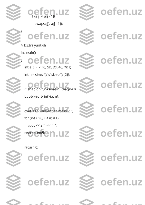             if (a[j] < a[j - 1])
                swap(a[j], a[j - 1]);
}
// kodni yuritish
int main()
{
    int a[5] = { 10, 50, 30, 40, 20 };
    int n = sizeof(a) / sizeof(a[0]);
    // shablon funksiyasini chaqiradi
    bubbleSort<int>(a, n);
    cout << " Saralangan massiv: ";
    for (int i = 0; i < n; i++)
        cout << a[i] << ", ";
    cout << endl;
    return 0;
} 