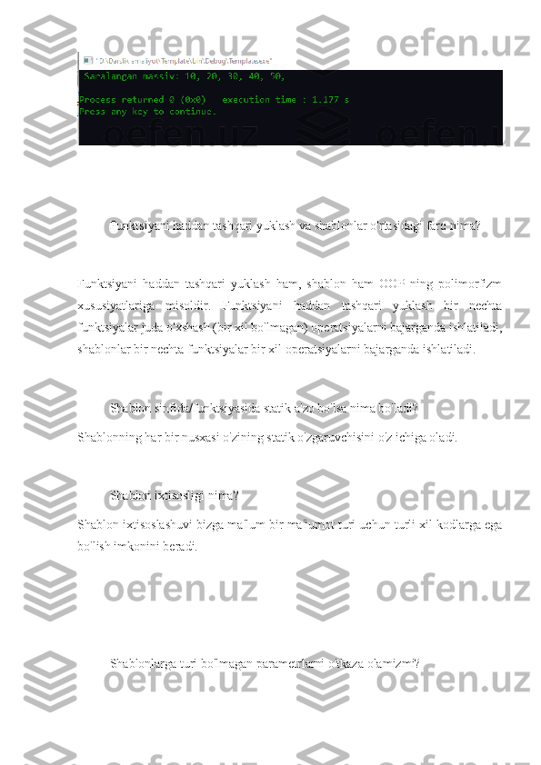 Funktsiyani haddan tashqari yuklash va shablonlar o'rtasidagi far q nima?
Funktsiyani   haddan   tashqari   yuklash   ham,   shablon   ham   OOP   ning   polimorfizm
xususiyatlariga   misoldir.   Funktsiyani   haddan   tashqari   yuklash   bir   nechta
funktsiyalar juda o'xshash (bir xil bo'lmagan) operatsiyalarni bajarganda ishlatiladi,
shablonlar bir nechta funktsiyalar bir xil operatsiyalarni bajarganda ishlatiladi.
Shablon sinfida/funktsiyasida statik a'zo bo'lsa nima bo'ladi?
Shablonning har bir nusxasi o'zining statik o'zgaruvchisini o'z ichiga oladi. 
Shablon ixtisosligi  nima?
Shablon ixtisoslashuvi bizga ma'lum bir ma'lumot turi uchun turli xil kodlarga ega
bo'lish imkonini beradi.
Shablonlarga turi bo'lmagan parametrlarni o'tkaza  olamizmi? 