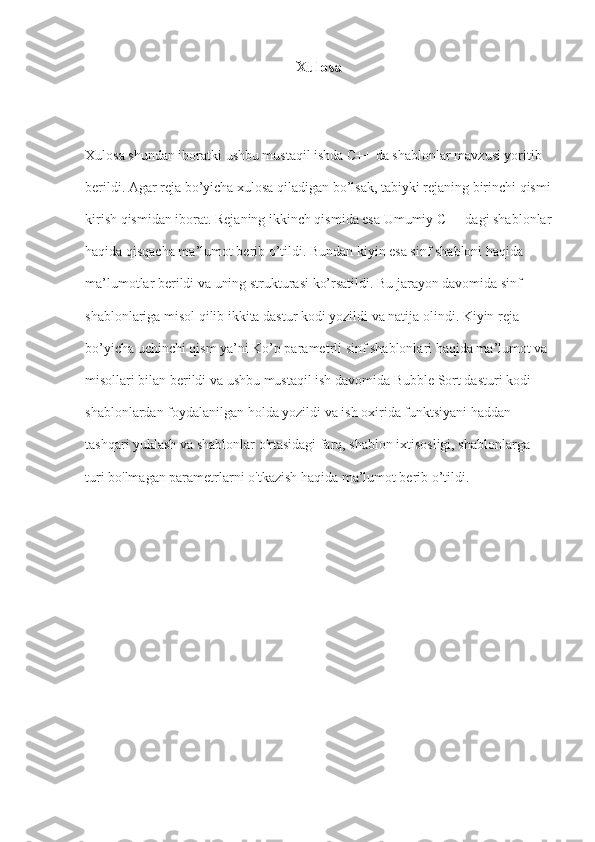 Xulosa
Xulosa shundan iboratki ushbu mustaqil ishda C++ da shablonlar mavzusi yoritib 
berildi. Agar reja bo’yicha xulosa qiladigan bo’lsak, tabiyki rejaning birinchi qismi
kirish qismidan iborat. Rejaning ikkinch qismida esa Umumiy C++ dagi shablonlar
haqida qisqacha ma’lumot berib o’tildi. Bundan kiyin esa sinf shabloni haqida 
ma’lumotlar berildi va uning strukturasi ko’rsatildi. Bu jarayon davomida sinf 
shablonlariga misol qilib ikkita dastur kodi yozildi va natija olindi. Kiyin reja 
bo’yicha uchinchi qism ya’ni Ko’p parametrli sinf shablonlari haqida ma’lumot va 
misollari bilan berildi va ushbu mustaqil ish davomida Bubble Sort dasturi kodi 
shablonlardan foydalanilgan holda yozildi va ish oxirida  funktsiyani haddan 
tashqari yuklash va shablonlar o'rtasidagi farq, shablon ixtisosligi, shablonlarga 
turi bo'lmagan parametrlarni o'tkazish haqida ma’lumot berib o’tildi. 