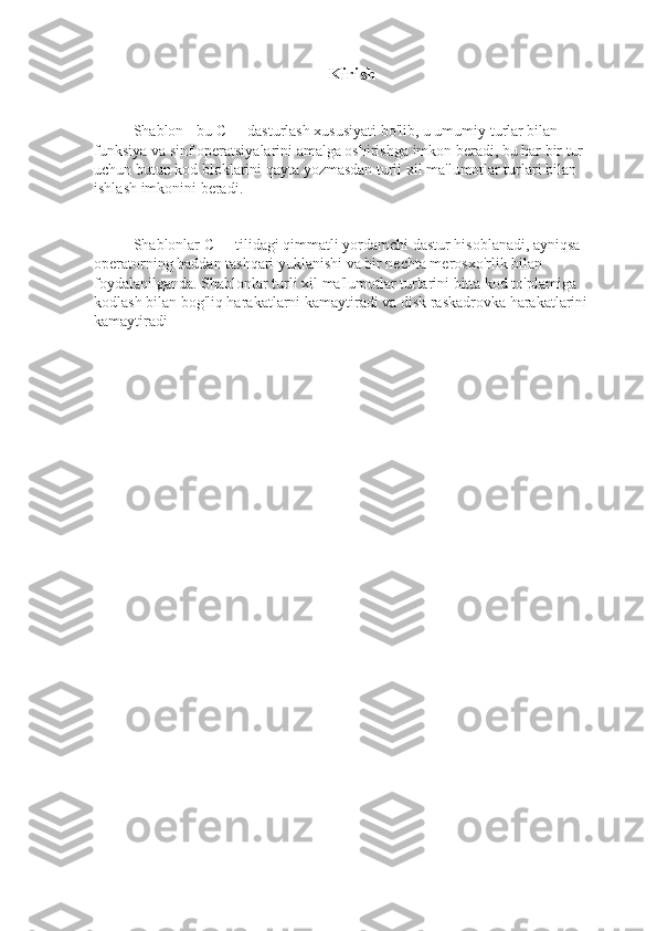 Kirish
Shablon - bu C++ dasturlash xususiyati bo'lib, u umumiy turlar bilan 
funksiya va sinf operatsiyalarini amalga oshirishga imkon beradi, bu har bir tur 
uchun butun kod bloklarini qayta yozmasdan turli xil ma'lumotlar turlari bilan 
ishlash imkonini beradi.
Shablonlar C++ tilidagi qimmatli yordamchi dastur hisoblanadi, ayniqsa 
operatorning haddan tashqari yuklanishi va bir nechta merosxo'rlik bilan 
foydalanilganda. Shablonlar turli xil ma'lumotlar turlarini bitta kod to'plamiga 
kodlash bilan bog'liq harakatlarni kamaytiradi va disk raskadrovka harakatlarini 
kamaytiradi 