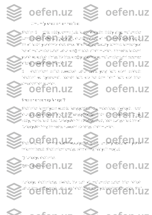 Umumiy shablonlar haqida :
Shablon   C++   tilida   oddiy,   ammo   juda   kuchli   vositadir.   Oddiy   g'oya   ma'lumotlar
turini parametr sifatida o'tkazishdir, shunda biz turli xil ma'lumotlar turlari uchun
bir   xil   kodni   yozishimiz   shart   emas.   Misol   uchun,   dasturiy   ta'minot   kompaniyasi
har xil ma'lumotlar turlari uchun sort() ni talab qilishi mumkin. Bir nechta kodlarni
yozish va saqlash o'rniga biz bitta sort() yozishimiz va ma'lumotlar turini parametr
sifatida o'tkazishimiz mumkin.
C++   shablonlarni   qo'llab-quvvatlash   uchun   ikkita   yangi   kalit   so'zni   qo'shadi:
"shablon"   va   "typename".   Ikkinchi   kalit   so'z   har   doim   "sinf"   kalit   so'zi   bilan
almashtirilishi mumkin.
Shablonlar qanday ishlaydi?
Shablonlar   kompilyator   vaqtida   kengaytiriladi.   Bu   makrolarga   o'xshaydi.   Farqi
shundaki,   kompilyator   shablonni   kengaytirishdan   oldin   turini   tekshiradi.   G'oya
oddiy, manba kodi faqat funksiya/sinfni o'z ichiga oladi, lekin tuzilgan kod bir xil
funktsiya/sinfning bir nechta nusxasini o'z ichiga olishi mumkin.
Shablonlar   C++   tilining   kuchli   xususiyatlari   bo'lib,   umumiy   dasturlarni   yozish
imkonini beradi. Shablonlarni amalga oshirishning ikki yo'li mavjud:
1)Funktsiya shablonlar.
2)Sinf shablonlar.
Funktsiya   shablonlariga   o'xshab,   biz   turli   xil   ma'lumotlar   turlari   bilan   ishlash
uchun bitta sinf yaratish uchun sinf shablonlaridan foydalanishimiz mumkin. Sinf 