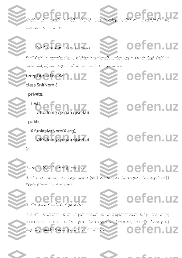 shablonlari   foydali   bo'ladi,   chunki   ular   bizning   kodimizni   qisqartirishi   va
boshqarilishi mumkin.
Sinf shabloni strukturasi: 
Sinf shabloni template kalit so'zidan boshlanadi, undan keyin <> ichidagi shablon
parametr(lar)idan keyin ma’lum bir nomli sinf yaratiladi.
template <class X>
class SnifNom {
  private:
    T var;
//Kodning qolgan qismlari
  public:
    X funktsiyaNom(X arg);
     //Kodning qolgan qismlari
};
Bu yerda X, shablon argumentidir.
Sinf   tanasi   ichida   a'zo   o'zgaruvchisi(var)   var   va   a'zo   funktsiyasi   funktsiyaNom()
ikkalasi ham T turiga kiradi.
Sinf shabloni ob'ektini yaratish
Biz   sinf   shablonini   e'lon   qilganimizdan   va   aniqlaganimizdan   so'ng,   biz   uning
ob'ektlarini   boshqa   sinflar   yoki   funktsiyalarda   (masalan,   main()   funksiyasi)
quyidagi sintaksis bilan yaratishimiz mumkin 