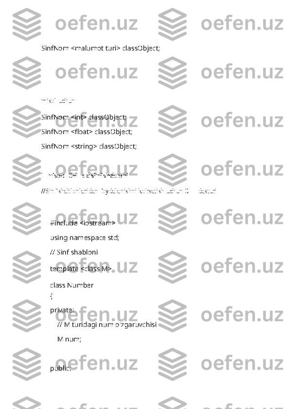 SinfNom <malumot turi> classObject;
misol uchun
SinfNom <int> classObject;
SinfNom <float> classObject;
SinfNom <string> classObject;
1-misol:  C++ da sinf shabloni
//Sinf shablonlaridan foydalanishni ko'rsatish uchun C++ dasturi
#include <iostream>
using namespace std;
// Sinf shabloni
template <class M>
class Number
{
private:
    // M turidagi num o'zgaruvchisi
    M num;
public: 