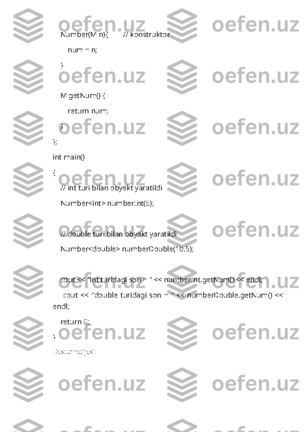     Number(M n){        // konstruktor
        num = n;
    }
    M getNum() {
        return num;
    }
};
int main()
{
    // int turi bilan obyekt yaratildi
    Number<int> numberInt(6);
    // double turi bilan obyekt yaratildi
    Number<double> numberDouble(10.5);
    cout << "int turidagi son = " << numberInt.getNum() << endl;
       cout   << "double turidagi son  = "  <<  numberDouble.getNum() <<
endl;
    return 0;
}
Dastur natijasi:  