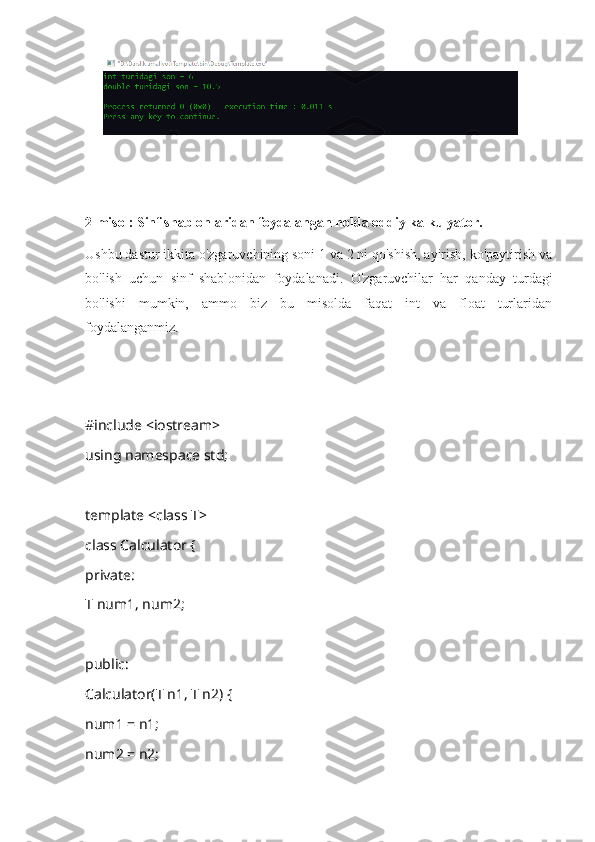 2-misol: Sinf shablonlaridan foydalangan holda oddiy kalkulyator.
Ushbu dastur ikkita o'zgaruvchining soni 1 va 2 ni qo'shish, ayirish, ko'paytirish va
bo'lish   uchun   sinf   shablonidan   foydalanadi.   O'zgaruvchilar   har   qanday   turdagi
bo'lishi   mumkin,   ammo   biz   bu   misolda   faqat   int   va   float   turlaridan
foydalanganmiz.
#include <iostream>
using namespace std;
template <class T>
class Calculator {
private:
T num1, num2;
public:
Calculator(T n1, T n2) {
num1 = n1;
num2 = n2; 