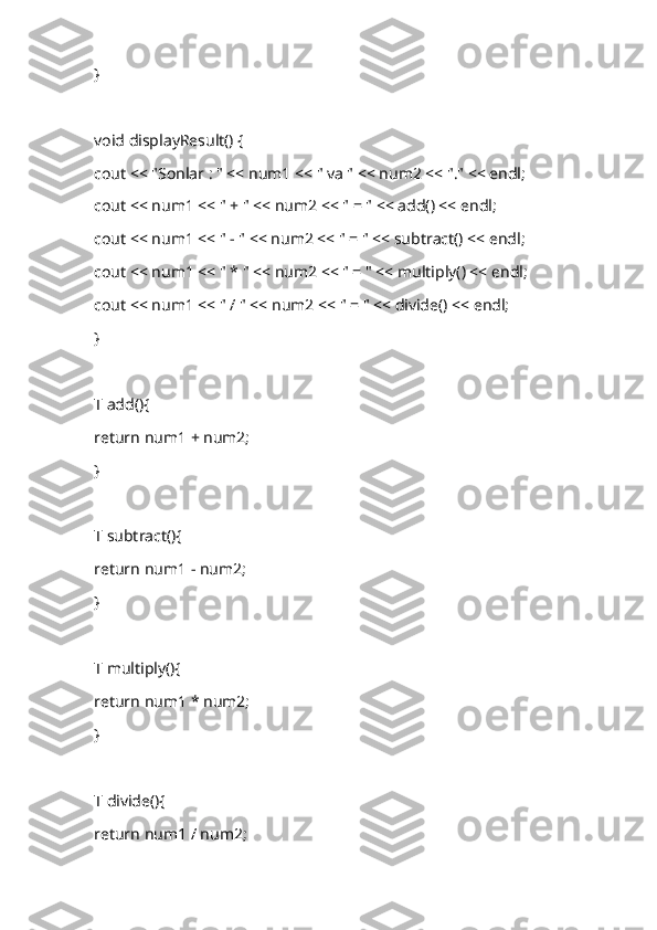 }
void displayResult() {
cout << "Sonlar : " << num1 << " va " << num2 << "." << endl;
cout << num1 << " + " << num2 << " = " << add() << endl;
cout << num1 << " - " << num2 << " = " << subtract() << endl;
cout << num1 << " * " << num2 << " = " << multiply() << endl;
cout << num1 << " / " << num2 << " = " << divide() << endl;
}
T add(){
return num1 + num2;
}
T subtract(){
return num1 - num2;
}
T multiply(){
return num1 * num2;
}
T divide(){
return num1 / num2; 