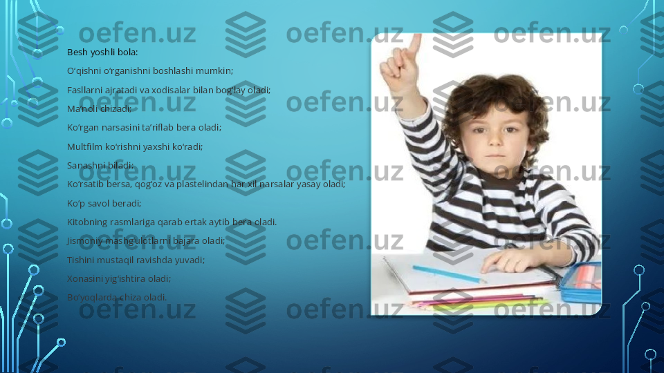 Besh yoshli bola:
O‘qishni o‘rganishni boshlashi mumkin;
Fasllarni ajratadi va xodisalar bilan bog‘lay oladi;
Ma’noli chizadi;
Ko‘rgan narsasini ta’riflab bera oladi;
Multfilm ko‘rishni yaxshi ko‘radi;
Sanashni biladi;
Ko‘rsatib bersa, qog‘oz va plastelindan har xil narsalar yasay oladi;
Ko‘p savol beradi;
Kitobning rasmlariga qarab ertak aytib bera oladi.
Jismoniy mashg‘ulotlarni bajara oladi;
Tishini mustaqil ravishda yuvadi;
Xonasini yig‘ishtira oladi;
Bo‘yoqlarda chiza oladi.    