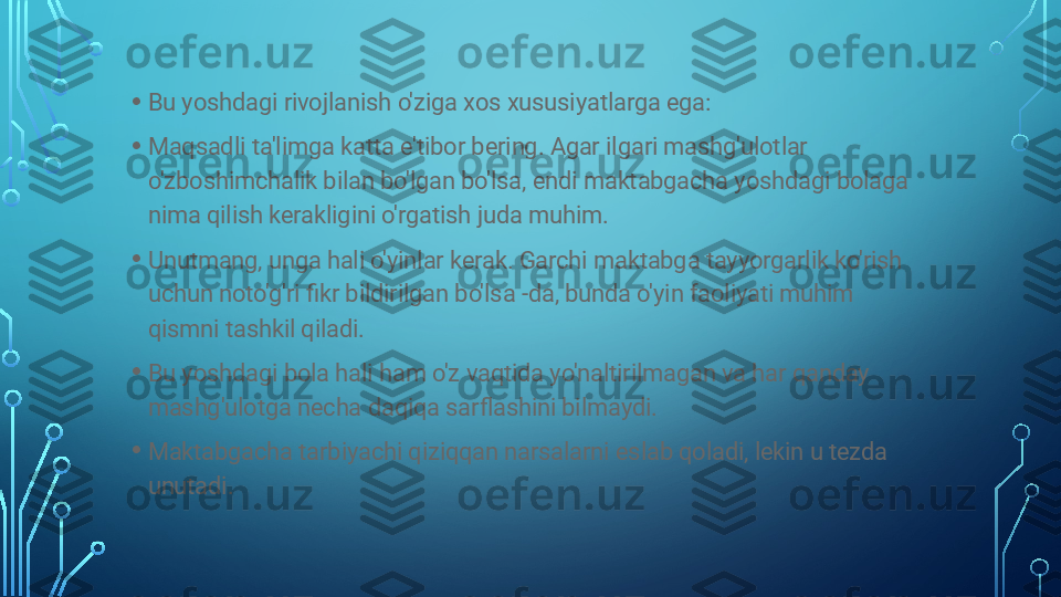 • Bu yoshdagi rivojlanish o'ziga xos xususiyatlarga ega:
• Maqsadli ta'limga katta e'tibor bering. Agar ilgari mashg'ulotlar 
o'zboshimchalik bilan bo'lgan bo'lsa, endi maktabgacha yoshdagi bolaga 
nima qilish kerakligini o'rgatish juda muhim.
• Unutmang, unga hali o'yinlar kerak. Garchi maktabga tayyorgarlik ko'rish 
uchun noto'g'ri fikr bildirilgan bo'lsa -da, bunda o'yin faoliyati muhim 
qismni tashkil qiladi.
• Bu yoshdagi bola hali ham o'z vaqtida yo'naltirilmagan va har qanday 
mashg'ulotga necha daqiqa sarflashini bilmaydi.
• Maktabgacha tarbiyachi qiziqqan narsalarni eslab qoladi, lekin u tezda 
unutadi.  