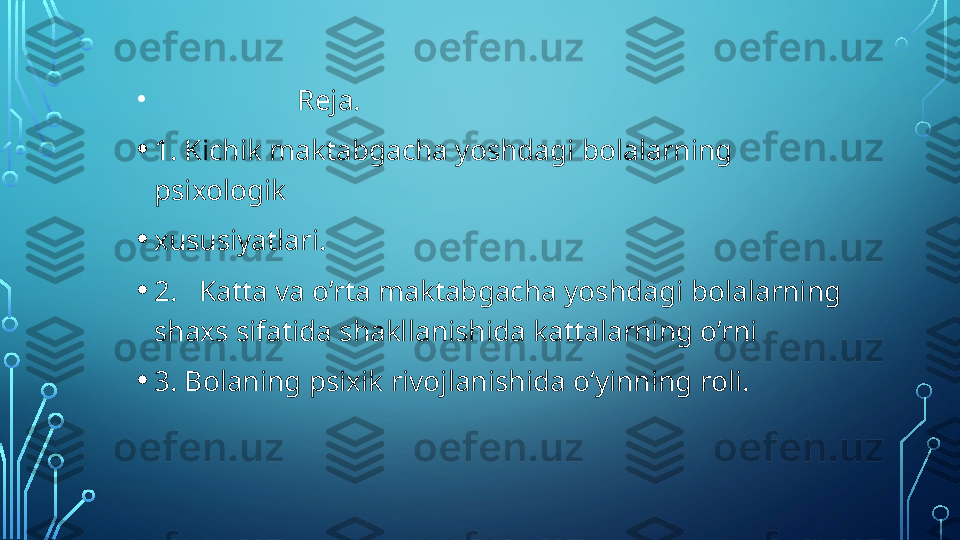 •
                        Reja. 
• 1. Kichik maktabgacha yoshdagi bolalarning 
psixologik  
• xususiyatlari. 
• 2.   Katta va o’rta maktabgacha yoshdagi bolalarning 
shaxs sifatida shakllanishida kattalarning o’rni 
• 3. Bolaning psixik rivojlanishida o‘yinning roli.    