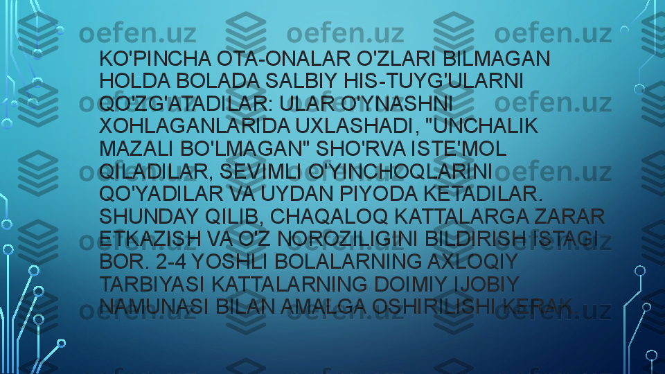 KO'PINCHA OTA-ONALAR O'ZLARI BILMAGAN 
HOLDA BOLADA SALBIY HIS-TUYG'ULARNI 
QO'ZG'ATADILAR: ULAR O'YNASHNI 
XOHLAGANLARIDA UXLASHADI, "UNCHALIK 
MAZALI BO'LMAGAN" SHO'RVA ISTE'MOL 
QILADILAR, SEVIMLI O'YINCHOQLARINI 
QO'YADILAR VA UYDAN PIYODA KETADILAR. 
SHUNDAY QILIB, CHAQALOQ KATTALARGA ZARAR 
ETKAZISH VA O'Z NOROZILIGINI BILDIRISH ISTAGI 
BOR. 2-4 YOSHLI BOLALARNING AXLOQIY 
TARBIYASI KATTALARNING DOIMIY IJOBIY 
NAMUNASI BILAN AMALGA OSHIRILISHI KERAK.  