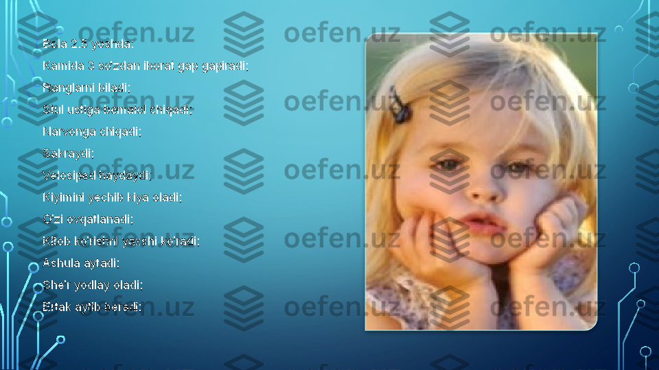 Bola 2.5 yoshda:
Kamida 3 so'zdan iborat gap gapiradi;
Ranglarni biladi;
Stul ustiga bemalol chiqadi;
Narvonga chiqadi;
Sakraydi;
Velosiped haydaydi;
Kiyimini yechib kiya oladi;
O'zi ovqatlanadi;
Kitob ko'rishni yaxshi ko'radi;
Ashula aytadi;
She'r yodlay oladi;
Ertak aytib beradi;    