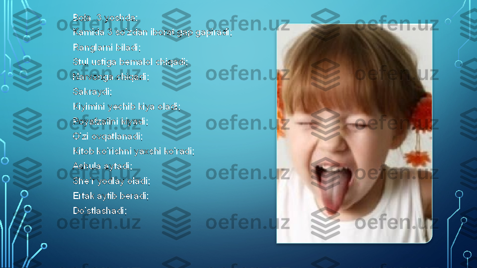 Bola  3 yoshda:
Kamida 3 so’zdan iborat gap gapiradi;
Ranglarni biladi;
Stul ustiga bemalol chiqadi;
Narvonga chiqadi;
Sakraydi;
Kiyimini yechib kiya oladi;
Poyafzalini kiyadi;
O’zi ovqatlanadi;
Kitob ko’rishni yaxshi ko’radi;
Ashula aytadi;
She’r yodlay oladi;
Ertak aytib beradi;
Do’stlashadi;    