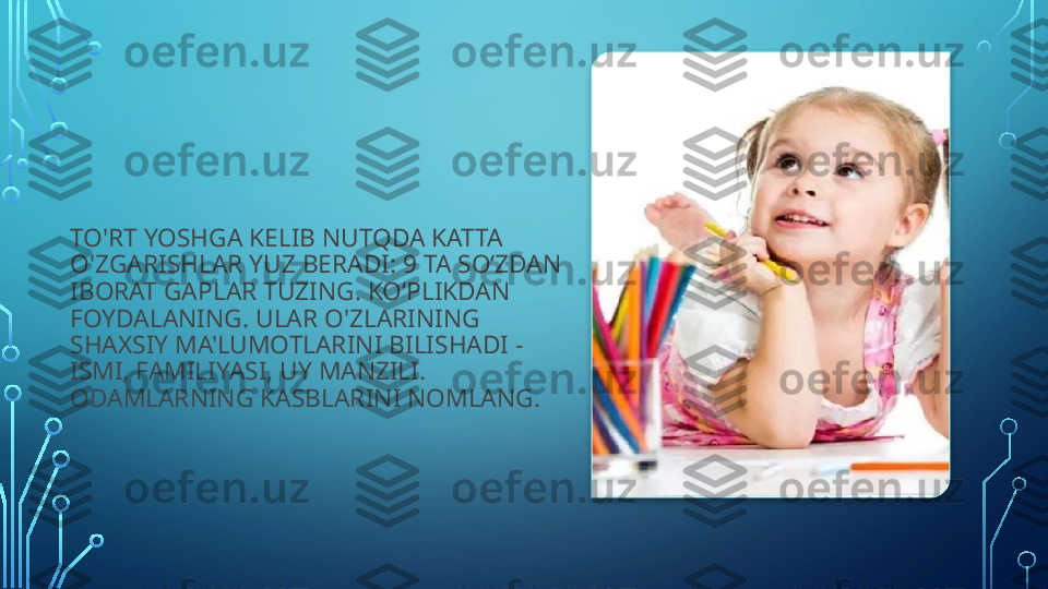 TO'RT YOSHGA KELIB NUTQDA KATTA 
O'ZGARISHLAR YUZ BERADI: 9 TA SO‘ZDAN 
IBORAT GAPLAR TUZING. KO‘PLIKDAN 
FOYDALANING. ULAR O'ZLARINING 
SHAXSIY MA'LUMOTLARINI BILISHADI - 
ISMI, FAMILIYASI, UY MANZILI. 
ODAMLARNING KASBLARINI NOMLANG.     