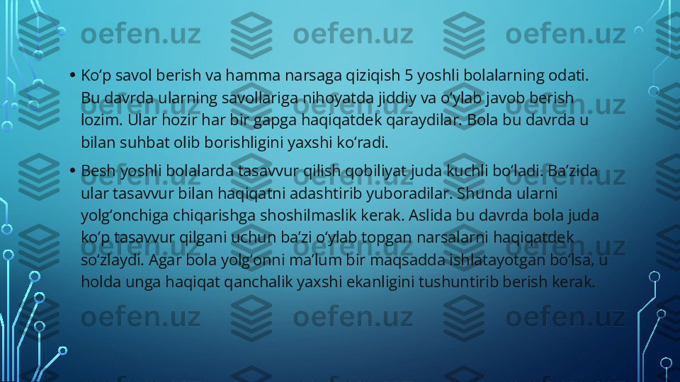 • Ko‘p savol berish va hamma narsaga qiziqish 5 yoshli bolalarning odati. 
Bu davrda ularning savollariga nihoyatda jiddiy va o‘ylab javob berish 
lozim. Ular hozir har bir gapga haqiqatdek qaraydilar. Bola bu davrda u 
bilan suhbat olib borishligini yaxshi ko‘radi.
• Besh yoshli bolalarda tasavvur qilish qobiliyat juda kuchli bo‘ladi. Ba’zida 
ular tasavvur bilan haqiqatni adashtirib yuboradilar. Shunda ularni 
yolg‘onchiga chiqarishga shoshilmaslik kerak. Aslida bu davrda bola juda 
ko‘p tasavvur qilgani uchun ba’zi o‘ylab topgan narsalarni haqiqatdek 
so‘zlaydi. Agar bola yolg‘onni ma’lum bir maqsadda ishlatayotgan bo‘lsa, u 
holda unga haqiqat qanchalik yaxshi ekanligini tushuntirib berish kerak.  