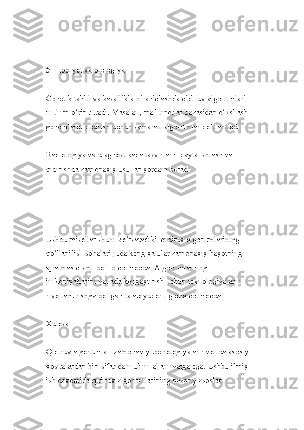 5. Tibbiyot va biologiya
Genetik tahlil va kasalliklarni aniqlashda qidiruv algoritmlari 
muhim o‘rin tutadi. Masalan, ma'lumotlar bazasidan o‘xshash 
genomlarni qidirish uchun samarali algoritmlar qo‘llaniladi.
Radiologiya va diagnostikada tasvirlarni qayta ishlash va 
qidirishda zamonaviy usullar yordam beradi.
Ushbu misollar shuni ko‘rsatadiki, qidiruv algoritmlarining 
qo‘llanilish sohalari juda keng va ular zamonaviy hayotning 
ajralmas qismi bo‘lib qolmoqda. Algoritmlarning 
imkoniyatlarini yanada kengaytirish uchun texnologiyalarni 
rivojlantirishga bo‘lgan talab yuqoriligicha qolmoqda.
Xulosa
Qidiruv algoritmlari zamonaviy texnologiyalar rivojida asosiy
vositalardan biri sifatida muhim ahamiyatga ega. Ushbu ilmiy 
ish davomida qidiruv algoritmlarining nazariy asoslari,  