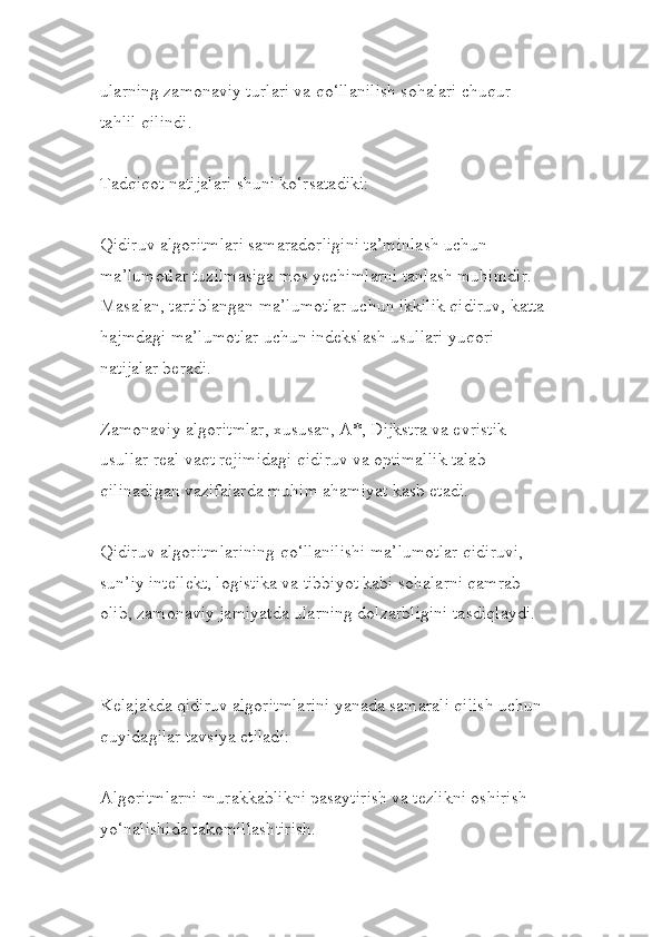 ularning zamonaviy turlari va qo‘llanilish sohalari chuqur 
tahlil qilindi.
Tadqiqot natijalari shuni ko‘rsatadiki:
Qidiruv algoritmlari samaradorligini ta’minlash uchun 
ma’lumotlar tuzilmasiga mos yechimlarni tanlash muhimdir. 
Masalan, tartiblangan ma’lumotlar uchun ikkilik qidiruv, katta
hajmdagi ma’lumotlar uchun indekslash usullari yuqori 
natijalar beradi.
Zamonaviy algoritmlar, xususan, A*, Dijkstra va evristik 
usullar real vaqt rejimidagi qidiruv va optimallik talab 
qilinadigan vazifalarda muhim ahamiyat kasb etadi.
Qidiruv algoritmlarining qo‘llanilishi ma’lumotlar qidiruvi, 
sun’iy intellekt, logistika va tibbiyot kabi sohalarni qamrab 
olib, zamonaviy jamiyatda ularning dolzarbligini tasdiqlaydi.
Kelajakda qidiruv algoritmlarini yanada samarali qilish uchun 
quyidagilar tavsiya etiladi:
Algoritmlarni murakkablikni pasaytirish va tezlikni oshirish 
yo‘nalishida takomillashtirish. 