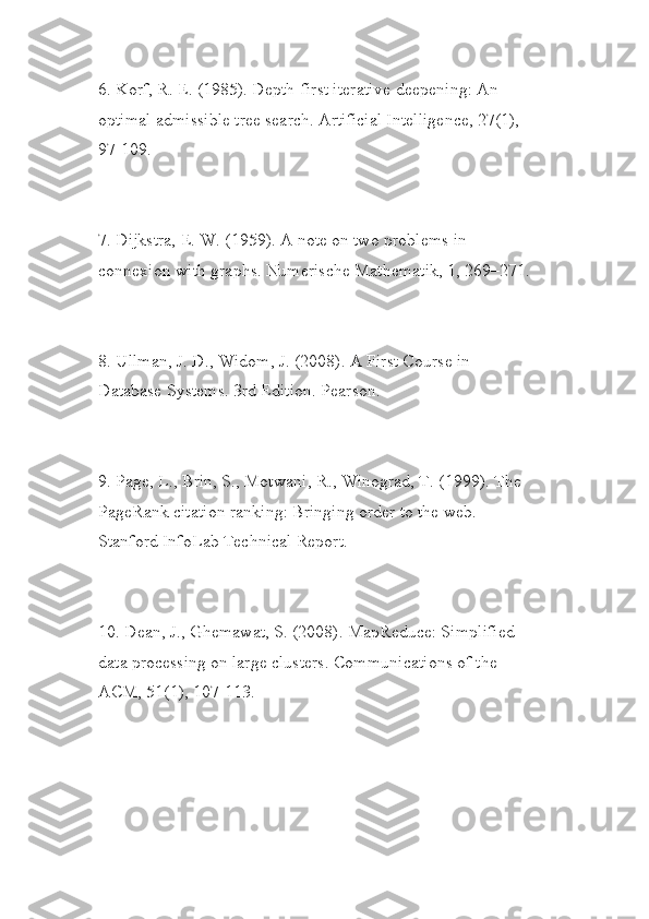 6. Korf, R. E. (1985). Depth-first iterative-deepening: An 
optimal admissible tree search. Artificial Intelligence, 27(1), 
97-109.
7. Dijkstra, E. W. (1959). A note on two problems in 
connexion with graphs. Numerische Mathematik, 1, 269–271.
8. Ullman, J. D., Widom, J. (2008). A First Course in 
Database Systems. 3rd Edition. Pearson.
9. Page, L., Brin, S., Motwani, R., Winograd, T. (1999). The 
PageRank citation ranking: Bringing order to the web. 
Stanford InfoLab Technical Report.
10. Dean, J., Ghemawat, S. (2008). MapReduce: Simplified 
data processing on large clusters. Communications of the 
ACM, 51(1), 107-113. 
