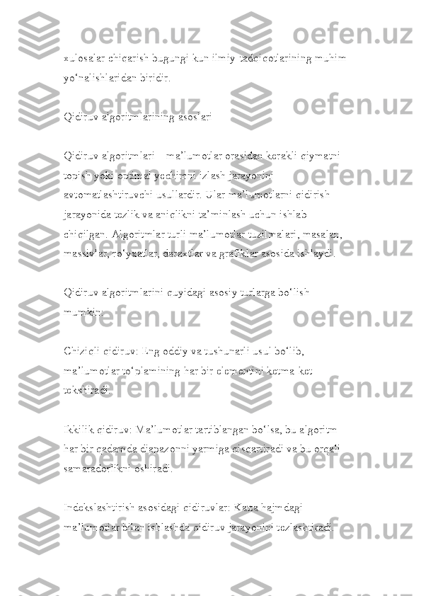 xulosalar chiqarish bugungi kun ilmiy-tadqiqotlarining muhim
yo‘nalishlaridan biridir.
Qidiruv algoritmlarining asoslari
Qidiruv algoritmlari – ma’lumotlar orasidan kerakli qiymatni 
topish yoki optimal yechimni izlash jarayonini 
avtomatlashtiruvchi usullardir. Ular ma’lumotlarni qidirish 
jarayonida tezlik va aniqlikni ta’minlash uchun ishlab 
chiqilgan. Algoritmlar turli ma’lumotlar tuzilmalari, masalan, 
massivlar, ro‘yxatlar, daraxtlar va grafiklar asosida ishlaydi.
Qidiruv algoritmlarini quyidagi asosiy turlarga bo‘lish 
mumkin:
Chiziqli qidiruv: Eng oddiy va tushunarli usul bo‘lib, 
ma’lumotlar to‘plamining har bir elementini ketma-ket 
tekshiradi.
Ikkilik qidiruv: Ma’lumotlar tartiblangan bo‘lsa, bu algoritm 
har bir qadamda diapazonni yarmiga qisqartiradi va bu orqali 
samaradorlikni oshiradi.
Indekslashtirish asosidagi qidiruvlar: Katta hajmdagi 
ma’lumotlar bilan ishlashda qidiruv jarayonini tezlashtiradi. 