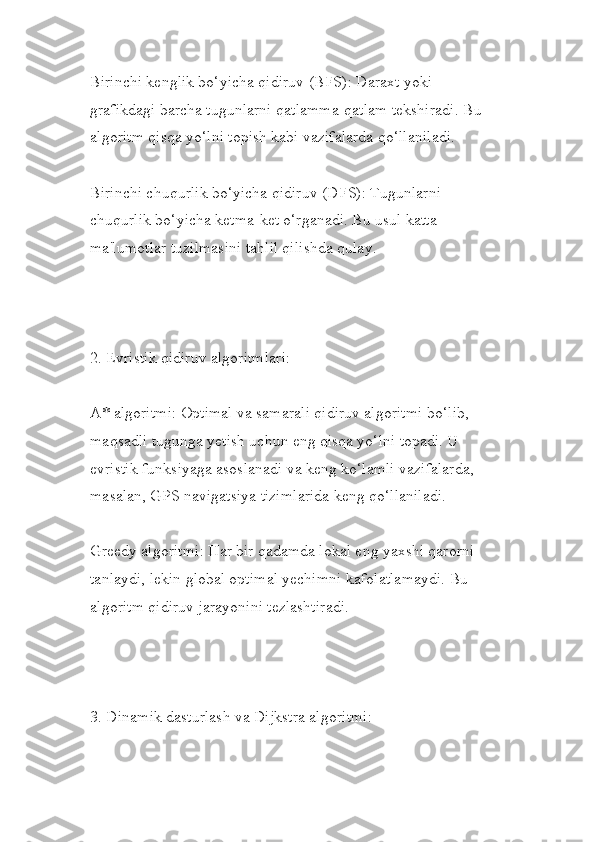 Birinchi kenglik bo‘yicha qidiruv (BFS): Daraxt yoki 
grafikdagi barcha tugunlarni qatlamma-qatlam tekshiradi. Bu 
algoritm qisqa yo‘lni topish kabi vazifalarda qo‘llaniladi.
Birinchi chuqurlik bo‘yicha qidiruv (DFS): Tugunlarni 
chuqurlik bo‘yicha ketma-ket o‘rganadi. Bu usul katta 
ma'lumotlar tuzilmasini tahlil qilishda qulay.
2. Evristik qidiruv algoritmlari:
A* algoritmi: Optimal va samarali qidiruv algoritmi bo‘lib, 
maqsadli tugunga yetish uchun eng qisqa yo‘lni topadi. U 
evristik funksiyaga asoslanadi va keng ko‘lamli vazifalarda, 
masalan, GPS navigatsiya tizimlarida keng qo‘llaniladi.
Greedy algoritmi: Har bir qadamda lokal eng yaxshi qarorni 
tanlaydi, lekin global optimal yechimni kafolatlamaydi. Bu 
algoritm qidiruv jarayonini tezlashtiradi.
3. Dinamik dasturlash va Dijkstra algoritmi: 