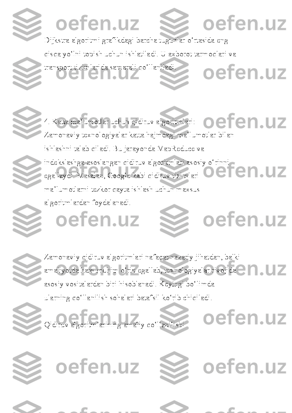 Dijkstra algoritmi grafikdagi barcha tugunlar o‘rtasida eng 
qisqa yo‘lni topish uchun ishlatiladi. U axborot tarmoqlari va 
transport tizimlarida samarali qo‘llaniladi.
4. Katta ma'lumotlar uchun qidiruv algoritmlari:
Zamonaviy texnologiyalar katta hajmdagi ma’lumotlar bilan 
ishlashni talab qiladi. Bu jarayonda MapReduce va 
indekslashga asoslangan qidiruv algoritmlari asosiy o‘rinni 
egallaydi. Masalan, Google kabi qidiruv tizimlari 
ma’lumotlarni tezkor qayta ishlash uchun maxsus 
algoritmlardan foydalanadi.
Zamonaviy qidiruv algoritmlari nafaqat nazariy jihatdan, balki
amaliyotda ham muhim o‘rin egallab, texnologiyalar rivojida 
asosiy vositalardan biri hisoblanadi. Keyingi bo‘limda 
ularning qo‘llanilish sohalari batafsil ko‘rib chiqiladi.
Qidiruv algoritmlarining amaliy qo‘llanilishi 